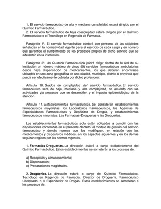1. El servicio farmacéutico de alta y mediana complejidad estará dirigido por el
Químico Farmacéutico.
2. El servicio farmacéutico de baja complejidad estará dirigido por el Químico
Farmacéutico o el Tecnólogo en Regencia de Farmacia.
Parágrafo 1º. El servicio farmacéutico contará con personal de las calidades
señaladas en la normatividad vigente para el ejercicio de cada cargo y en número
que garantice el cumplimiento de los procesos propios de dicho servicio que se
adelanten en la institución.
Parágrafo 2º. Un Químico Farmacéutico podrá dirigir dentro de la red de su
institución un número máximo de cinco (5) servicios farmacéuticos ambulatorios
donde haya dispensación de medicamentos, los que deberán encontrarse
ubicados en una zona geográfica de una ciudad, municipio, distrito o provincia que
pueda ser efectivamente cubierta por dicho profesional.
Artículo 10. Grados de complejidad del servicio farmacéutico. El servicio
farmacéutico será de baja, mediana y alta complejidad, de acuerdo con las
actividades y/o procesos que se desarrollen y el impacto epidemiológico de la
atención.
Artículo 11. Establecimientos farmacéuticos. Se consideran establecimientos
farmacéuticos mayoristas: los Laboratorios Farmacéuticos, las Agencias de
Especialidades Farmacéuticas y Depósitos de Drogas, y establecimientos
farmacéuticos minoristas: Las Farmacias-Droguerías y las Droguerías.
Los establecimientos farmacéuticos solo están obligados a cumplir con las
disposiciones contenidas en el presente decreto, el modelo de gestión del servicio
farmacéutico y demás normas que los modifiquen, en relación con los
medicamentos y dispositivos médicos, en los aspectos siguientes y en los demás
seguirán regidos por las normas vigentes.
1. Farmacias-Droguerías. La dirección estará a cargo exclusivamente del
Químico Farmacéutico. Estos establecimientos se someterán a los procesos de:
a) Recepción y almacenamiento;
b) Dispensación;
c) Preparaciones magistrales.
2. Droguerías. La dirección estará a cargo del Químico Farmacéutico,
Tecnólogo en Regencia de Farmacia, Director de Droguería, Farmacéutico
Licenciado, o el Expendedor de Drogas. Estos establecimientos se someterán a
los procesos de:
 