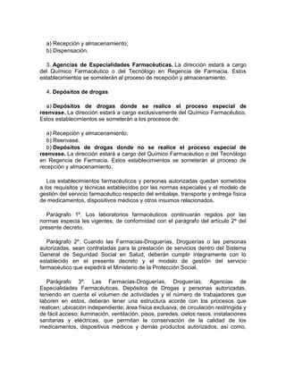 a) Recepción y almacenamiento;
b) Dispensación.
3. Agencias de Especialidades Farmacéuticas. La dirección estará a cargo
del Químico Farmacéutico o del Tecnólogo en Regencia de Farmacia. Estos
establecimientos se someterán al proceso de recepción y almacenamiento.
4. Depósitos de drogas
a) Depósitos de drogas donde se realice el proceso especial de
reenvase. La dirección estará a cargo exclusivamente del Químico Farmacéutico.
Estos establecimientos se someterán a los procesos de:
a) Recepción y almacenamiento;
b) Reenvase.
b) Depósitos de drogas donde no se realice el proceso especial de
reenvase. La dirección estará a cargo del Químico Farmacéutico o del Tecnólogo
en Regencia de Farmacia. Estos establecimientos se someterán al proceso de
recepción y almacenamiento.
Los establecimientos farmacéuticos y personas autorizadas quedan sometidos
a los requisitos y técnicas establecidos por las normas especiales y el modelo de
gestión del servicio farmacéutico respecto del embalaje, transporte y entrega física
de medicamentos, dispositivos médicos y otros insumos relacionados.
Parágrafo 1º. Los laboratorios farmacéuticos continuarán regidos por las
normas especia les vigentes, de conformidad con el parágrafo del artículo 2º del
presente decreto.
Parágrafo 2º. Cuando las Farmacias-Droguerías, Droguerías o las personas
autorizadas, sean contratadas para la prestación de servicios dentro del Sistema
General de Seguridad Social en Salud, deberán cumplir íntegramente con lo
establecido en el presente decreto y el modelo de gestión del servicio
farmacéutico que expedirá el Ministerio de la Protección Social.
Parágrafo 3º. Las Farmacias-Droguerías, Droguerías, Agencias de
Especialidades Farmacéuticas, Depósitos de Drogas y personas autorizadas,
teniendo en cuenta el volumen de actividades y el número de trabajadores que
laboren en estos, deberán tener una estructura acorde con los procesos que
realicen; ubicación independiente; área física exclusiva, de circulación restringida y
de fácil acceso; iluminación, ventilación, pisos, paredes, cielos rasos, instalaciones
sanitarias y eléctricas, que permitan la conservación de la calidad de los
medicamentos, dispositivos médicos y demás productos autorizados, así como,
 
