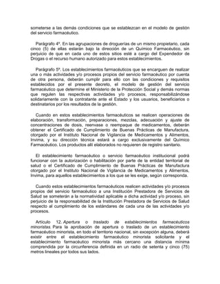 someterse a las demás condiciones que se establezcan en el modelo de gestión
del servicio farmacéutico.
Parágrafo 4º. En las agrupaciones de droguerías de un mismo propietario, cada
cinco (5) de ellas estarán bajo la dirección de un Químico Farmacéutico, sin
perjuicio de que en cada uno de estos sitios esté a cargo del Expendedor de
Drogas o el recurso humano autorizado para estos establecimientos.
Parágrafo 5º. Los establecimientos farmacéuticos que se encarguen de realizar
una o más actividades y/o procesos propios del servicio farmacéutico por cuenta
de otra persona, deberán cumplir para ello con las condiciones y requisitos
establecidos por el presente decreto, el modelo de gestión del servicio
farmacéutico que determine el Ministerio de la Protección Social y demás normas
que regulen las respectivas actividades y/o procesos, responsabilizándose
solidariamente con la contratante ante el Estado y los usuarios, beneficiarios o
destinatarios por los resultados de la gestión.
Cuando en estos establecimientos farmacéuticos se realicen operaciones de
elaboración, transformación, preparaciones, mezclas, adecuación y ajuste de
concentraciones de dosis, reenvase o reempaque de medicamentos, deberán
obtener el Certificado de Cumplimiento de Buenas Prácticas de Manufactura,
otorgado por el Instituto Nacional de Vigilancia de Medicamentos y Alimentos,
Invima, y su dirección técnica estará a cargo exclusivamente del Químico
Farmacéutico. Los productos allí elaborados no requieren de registro sanitario.
El establecimiento farmacéutico o servicio farmacéutico institucional podrá
funcionar con la autorización o habilitación por parte de la entidad territorial de
salud o el Certificado de Cumplimiento de Buenas Prácticas de Manufactura
otorgado por el Instituto Nacional de Vigilancia de Medicamentos y Alimentos,
Invima, para aquellos establecimientos a los que se les exige, según corresponda.
Cuando estos establecimientos farmacéuticos realicen actividades y/o procesos
propios del servicio farmacéutico a una Institución Prestadora de Servicios de
Salud se someterán a la normatividad aplicable a dicha actividad y/o proceso, sin
perjuicio de la responsabilidad de la Institución Prestadora de Servicios de Salud
respecto al cumplimiento de los estándares de cada una de las actividades y/o
procesos.
Artículo 12. Apertura o traslado de establecimientos farmacéuticos
minoristas. Para la aprobación de apertura o traslado de un establecimiento
farmacéutico minorista, en todo el territorio nacional, sin excepción alguna, deberá
existir entre el establecimiento farmacéutico minorista solicitante y el
establecimiento farmacéutico minorista más cercano una distancia mínima
comprendida por la circunferencia definida en un radio de setenta y cinco (75)
metros lineales por todos sus lados.
 