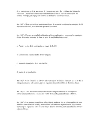 de la plataforma no debe ser menor de cinco metros para dar cabida a dos hileras de
vehículos. La construcción del desvío se hará en forma de circuito en relación del
camino principal, en cuya parte central se efectuarán las instalaciones.
Art. 160°.- No se permitirán las construcciones de maderas en distancias menores de 50
metros del surtidor, a fin de evitar posibles accidentes.
Art. 161°.- Una vez aceptada la ubicación, el interesado deberá presentar los siguientes
datos, dentro del plazo de 30 días, so pena de nulidad de lo actuado:
a) Plano y cortes de la instalación en escala de R:100;
b) Dimensiones y capacidades de los tanques;
c) Memoria descriptiva de la instalación;
d) Valor de la instalación.
Art. 162°.- Cada solicitud se referirá a la instalación de un solo surtidor, o a la de dos o
más por colocarse adyacentes, para el expendio de combustibles de distintas clases.
Art. 163°.- Toda instalación de surtidores constará por lo menos de un depósito
subterráneo con bombas e indicador visible de medida, graduado de 5 a 5 litros.
Art. 164°.- Los tanques o depósitos subterráneos serán de hierro galvanizado o de otro
material autorizado, de forma y dimensiones convenientes a juicio de los organismos
técnicos y su capacidad total no será mayor de diez mil litros, ni la de cada uno inferior
a dos mil litros.
 