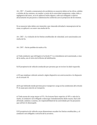 Art. 201°.- Cuando a consecuencia de accidentes se causaren daños en las obras, señales
o árboles de los caminos, sin mediar a juicio de la autoridad competente, culpa, dolo, o
negligencia del autor, no se le aplicará multa alguna y sólo será obligado a reparar
directamente los perjuicios o indemnizarlos conforme con el justiprecio de los mismos.
Si se causaren tales daños con intención o por descuido ebriedad o menosprecio de las
cosas, se aplicará a su autor una multa de Gs.
Art. 202°.- La violación de los límites establecidos de velocidad, será sancionadas con
multa de Gs.
Art. 203°.- Serán pasibles de multa a Gs.
a) Todo conductor que infringiere el artículo 5º. La reincidencia será sancionada, a mas
de la multa, con el retiro de la libreta de habilitación.
b) El propietario de vehículo conducido por persona que no tuviere la edad requerida.
c) El que emplease vehículo animal o algún dispositivo en contravención a lo dispuesto
en el artículo 10.
d) El que habiendo tenido permiso para transportar carga en las condiciones del artículo
9º, lo usase para más de un transporte.
e) Todo exceso de carga mayor al 5%. Si el exceso fuere superior al 10% a más de la
multa, el conductor será obligado a descargar inmediatamente dicho exceso, fuera del
afirmado, andenes o cunetas, sin responsabilidad de las autoridades por los perjuicios
que sufriere lo descargado.
f) El propietario de vehículo cuyas dimensiones exceden los límites establecidos, y el
conductor será obligado a retirarlo de la carretera.
 
