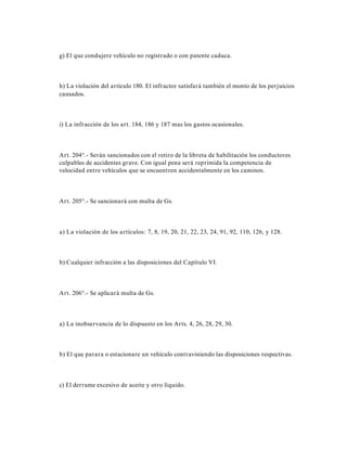 g) El que condujere vehículo no registrado o con patente caduca.
h) La violación del artículo 180. El infractor satisfará también el monto de los perjuicios
causados.
i) La infracción de los art. 184, 186 y 187 mas los gastos ocasionales.
Art. 204°.- Serán sancionados con el retiro de la libreta de habilitación los conductores
culpables de accidentes grave. Con igual pena será reprimida la competencia de
velocidad entre vehículos que se encuentren accidentalmente en los caminos.
Art. 205°.- Se sancionará con multa de Gs.
a) La violación de los artículos: 7, 8, 19, 20, 21, 22, 23, 24, 91, 92, 110, 126, y 128.
b) Cualquier infracción a las disposiciones del Capítulo VI.
Art. 206°.- Se aplicará multa de Gs.
a) La inobservancia de lo dispuesto en los Arts. 4, 26, 28, 29, 30.
b) El que parara o estacionare un vehículo contraviniendo las disposiciones respectivas.
c) El derrame excesivo de aceite y otro líquido.
 