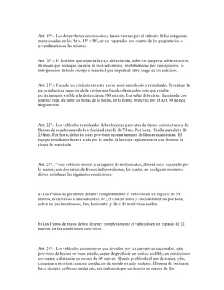 Art. 19°.- Los desperfectos ocasionados a las carreteras por el tránsito de las máquinas
mencionadas en los Arts. 15º y 18º, serán reparados por cuenta de los propietarios o
arrendatarios de las mismas.
Art. 20°.- El bastidor que soporta la caja del vehículo, deberán apoyarse sobre elásticos,
de modo que no toque los ejes, ni indirectamente, prohibiéndose por consiguiente, la
interposición de todo cuerpo o material que impida el libre juego de los elásticos.
Art. 21°.- Cuando un vehículo arrastre a otro semi-remolcado o remolcado, llevará en la
parte delantera superior de la cabina una banderola de color rojo que resulte
perfectamente visible a la distancia de 100 metros. Esa señal deberá ser iluminada con
una luz roja, durante las horas de la noche, en la forma prescrita por el Art. 39 de este
Reglamento.
Art. 22°.- Los vehículos remolcados deberán estar provistos de frenos automáticos y de
llantas de caucho cuando la velocidad excede de 7 kms. Por hora. Si ella excediere de
25 kms. Por hora, deberán estar provistos necesariamente de llantas neumáticas. El
equipo remolcado llevará atrás por la noche, la luz roja reglamentaria que ilumine la
chapa de matrícula.
Art. 23°.- Todo vehículo motor, a excepción de motocicletas, deberá estar equipado por
lo menos, con dos series de frenos independientes, los cuales, en cualquier momento
deben satisfacer las siguientes condiciones:
a) Los frenos de pie deben detener completamente el vehículo en un espacio de 20
metros, marchando a una velocidad de (35 kms.) treinta y cinco kilómetros por hora,
sobre un pavimento seco, liso, horizontal y libre de materiales sueltos.
b) Los frenos de mano deben detener completamente el vehículo en un espacio de 22
metros, en las condiciones anteriores.
Art. 24°.- Los vehículos automotores que circulen por las carreteras nacionales, irán
provistos de bocina en buen estado, capaz de producir un sonido audible, en condiciones
normales, a distancia no menor de 60 metros. Queda prohibido el uso de sirena, pito,
campana u otro instrumento productor de sonido o ruido molesto. El toque de bocina se
hará siempre en forma moderada, normalmente por un tiempo no mayor de dos
 