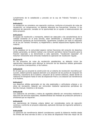 cumplimiento de lo establecido y previsto en la Ley de Tránsito Terrestre y su
Reglamento.

Artículo12
La recolección se considera una operación continua, conforme al proyecto de rutas de
recolección, en consecuencia, no deberán alterarse sus frecuencias, horarios, ni los
patrones de ejecución, excepto en la oportunidad de un ajuste o reestructuración de
dicho proyecto.

Artículo13
El equipo de recolección y transporte, deberá ser adecuado a las características de la
vialidad existente en el área servida, estar identificado y mantenido en óptimas
condiciones sanitarias de funcionamiento. Igualmente cumplirá con todo lo dispuesto
en la Ley de Tránsito Terrestre, su Reglamento y demás disposiciones legales sobre la
materia.

Artículo14
Si se establece en la comunidad separar ciertas fracciones del conjunto de desechos
sólidos generados, se deberá realizar una remoción periódica menos frecuente para la
fracción separada y se denominará a esta operación, "recolección separada". El
Volumen remanente será removido mediante la operación de recolección regular.

Artículo15
En los proyectos de rutas de recolección establecidos, se deberán incluir las
operaciones requeridas para efectuar la remoción de los desechos sólidos generados
en los puertos y aeropuertos, si los hubiere.

Artículo16
En el caso que se proyecte la construcción de un sistema de recolección neumática por
succión, deberá ponerse especial atención a la ubicación de los puntos de recepción de
desechos, trayectoria de la tubería y situación de la central colectora, desde donde se
realizará el transporte hasta el sitio de disposición final o a la estación de transferencia
si la hubiere.

Artículo17
Los desechos sólidos generados en las vías peatonales y vehículares urbanas y en
sitios de recreación, deberán ser removidos mediante operaciones periódicas de
barrido manual, mecánico o de lavado.

Artículo18
Los cadáveres de animales y restos de vegetales deberán ser removidos mediante la
ejecución de servicios especiales, estableciéndose las medidas de protección personal y
ambiental que se requieran.

Artículo19
Las operaciones de limpieza urbana deben ser consideradas como de ejecución
continua y conforme al proyecto elaborado, aplicando técnicas de ingeniería sanitaria y
ambiental.

Artículo20
La operación de transferencia deberá considerarse cuando la distancia medida desde
los límites del área servida al sitio o a los sitios de disposición final sea mayor de 20
 
