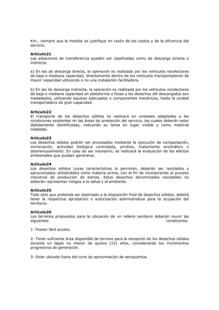 Km., siempre que la medida se justifique en razón de los costos y de la eficiencia del
servicio.

Artículo21
Las estaciones de transferencia pueden ser clasificadas como de descarga directa o
indirecta:

a) En las de descarga directa, la operación es realizada por los vehículos recolectores
de baja o mediana capacidad, directamente dentro de los vehículos transportadores de
mayor capacidad utilizando o no una instalación facilitadora.

b) En las de descarga indirecta, la operación es realizada por los vehículos recolectores
de baja o mediana capacidad en plataforma o fosas y los desechos allí descargados son
trasladados, utilizando equipos adecuados o componentes mecánicos, hasta la unidad
transportadora de gran capacidad.

Artículo22
El transporte de los desechos sólidos se realizará en unidades adaptadas a las
condiciones existentes en las áreas de prestación del servicio, las cuales deberán estar
debidamente identificadas, indicando su tarea en lugar visible y como material
indeleble.

Artículo23
Los desechos sólidos podrán ser procesados mediante la ejecución de compactación,
incineración, actividad biológica controlada, pirolisis, tratamiento enzimático o
desmenuzamiento. En caso de ser necesario; se realizará la evaluación de los efectos
ambientales que puedan generarse.

Artículo24
Los desechos sólidos cuyas características lo permitan, deberán ser reciclados y
aprovechados utilizándolos como materia prima, con el fin de incorporarlos al proceso
industrial de producción de bienes. Estos desechos denominados reciclables no
deberán representar riesgos a la salud y al ambiente.

Artículo25
Todo sitio que pretenda ser destinado a la disposición final de desechos sólidos, deberá
tener la respectiva aprobación o autorización administrativa para la ocupación del
territorio.

Artículo26
Los terrenos propuestos para la ubicación de un relleno sanitario deberán reunir las
siguientes                                                              condiciones:

1- Poseer fácil acceso.

2- Tener suficiente área disponible de terreno para la recepción de los desechos sólidos
durante un lapso no menor de quince (15) años, considerando los incrementos
progresivos de generación.

3- Estar ubicado fuera del cono de aproximación de aeropuertos.
 