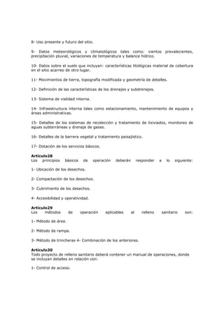 8- Uso presente y futuro del sitio.

9- Datos meteorológicos y climatológicos tales como: vientos                    prevalecientes,
precipitación pluvial, variaciones de temperatura y balance hídrico.

10- Datos sobre el suelo que incluyan: características litológicas material de cobertura
en el sitio acarreo de otro lugar.

11- Movimientos de tierra, topografía modificada y geometría de detalles.

12- Definición de las características de los drenajes y subdrenajes.

13- Sistema de vialidad interna.

14- Infraestructura interna tales como estacionamiento, mantenimiento de equipos y
áreas administrativas.

15- Detalles de los sistemas de recolección y tratamiento de lixiviados, monitoreo de
aguas subterráneas y drenaje de gases.

16- Detalles de la barrera vegetal y tratamiento paisajístico.

17- Dotación de los servicios básicos.

Artículo28
Los principios    básicos    de    operación   deberán        responder   a     lo   siguiente:

1- Ubicación de los desechos.

2- Compactación de los desechos.

3- Cubrimiento de los desechos.

4- Accesibilidad y operatividad.

Artículo29
Los    métodos       de     operación    aplicables      al     relleno       sanitario   son:

1- Método de área.

2- Método de rampa.

3- Método de trincheras 4- Combinación de los anteriores.

Artículo30
Todo proyecto de relleno sanitario deberá contener un manual de operaciones, donde
se incluyan detalles en relación con:

1- Control de acceso.
 