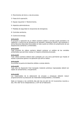 2- Movimientos de tierra y vías de acceso.

3- Fases de la operación.

4- Equipo requerido 5- Mantenimiento.

6- Aspectos administrativos.

7- Medidas de seguridad en situaciones de emergencia.

8- Controles sanitarios.

9- Control de drenaje.

Artículo31
El proyecto y operación de un relleno sanitario público o privado queda sometido a la
vigilancia y control de los Ministerios de Sanidad y Asistencia Social y del Ambiente y
de los Recursos Naturales Renovables en todo cuanto se refiere al cumplimiento de sus
disposiciones sanitarias y ambientales.

Artículo32
Todo proyecto de relleno sanitario deberá contener un análisis de las variables
ambientales que permitan evaluar el impacto ambiental provocado.

Artículo33
Todo relleno sanitario deberá estar protegido con una cerca perimetral que impida el
acceso a personas ajenas a la operación que allí se realiza.

Artículo34
Se prohíbe la quema de desechos sólidos a campo abierto.

Artículo35
Todo sitio de disposición final manejado mediante prácticas inapropiadas deberá ser
objeto de saneamiento y recuperación.


Artículo36
Los responsables de la elaboración de envases y empaques deberán reducir
progresivamente la producción de materiales biodegradables y reciclables.

Dado en Caracas a los veintitrés días del mes de abril de mil novecientos noventa y
dos. Año 182º de la Independencia y 133º de la Federación.
 