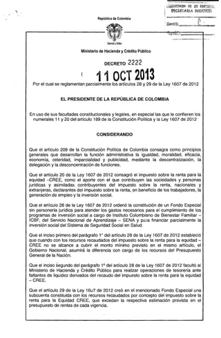 ·

ii~¡¿Ci~~~C8~ lt~ .~ ¡¡:~~2~)I¡Ij·..
1in¡¡~¡a&1IA:íUA ~i'B.~ª.tji~~§f.~
~

República de Colombia

libertad y Olden

Ministerio de Hacienda y Crédito Público
DECRETO

2222

( 11 OCT 2013 


Por el cual se reglamentan parcialmente los artículos 28 y 29 de la Ley 1607 de 2012

EL PRESIDENTE DE LA REPÚBLICA DE COLOMBIA

En uso de sus facultades constitucionales y legales, en especial las que le confieren los
numerales 11 y 20 del artículo 189 de la Constitución Política y la Ley 1607 de 2012

CONSIDERANDO

Que el artículo 209 de la Constitución Política de Colombia consagra como principios
generales que desarrollan la función administrativa la igualdad, moralidad, eficacia,
economía, celeridad, imparcialidad y publicidad, mediante la descentralización, la
delegación y la desconcentración de funciones.
Que el artículo 20 de la Ley 1607 de 2012 consagró el impuesto sobre la renta para la
equidad -CREE, como el aporte con el que contribuyen las sociedades y personas
jurídicas y asimiladas contribuyentes del impuesto sobre la renta, nacionales y
extranjeras, declarantes del impuesto sobre la renta, en beneficio de los trabajadores, la
generación de empleo y la inversión social.
Que el artículo 28 de la Ley 1607 de 2012 ordenó la constitución de un Fondo Especial
sin personería jurídica para atender los gastos necesarios para el cumplimiento de los
programas de inversión social a cargo de Instituto Colombiano de Bienestar Familiar ­
ICBF, del Servicio Nacional de Aprendizaje - SENA Y para financiar parcialmente la
inversión social del Sistema de Seguridad Social en Salud.
Que el inciso primero del parágrafo 10 del artículo 28 de la Ley 1607 de 2012 estableció
que cuando con los recursos recaudados del impuesto sobre la renta para la equidad­
CREE no se alcance a cubrir el monto mínimo previsto en el mismo artículo, el
Gobierno Nacional, asumirá la diferencia con cargo de los recursos del Presupuesto
General de la Nación.
Que el inciso segundo del parágrafo 1° del artículo 28 de la Ley 1607 de 2012 facultó al
Ministerio de Hacienda y Crédito Público para realizar operaciones de tesorería ante
faltantes de liquidez derivados del recaudo del impuesto sobre la renta para la equidad
- CREE.
Que el artículo 29 de la Ley 1607 de 2012 creó en el mencionado Fondo Especial una
subcuenta constituida con los recursos recaudados por concepto del impuesto sobre la
renta para la Equidad CREE, que excedan la respectiva estimación prevista en el
presupuesto de rentas de cada vigencia.

 