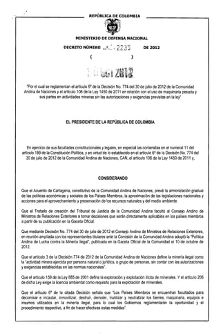 REP(~BLICA DE COLOMBIA 

MINISTERIO DE DEFENSA NACIONAL
I r "'-1""":._1""...
DECRETO NUMERO 'h~E1.,.,~ , ¿ ¿ J J DE 2012
( )
"Por el cual se reglamentan el artículo 60
de la Decisión No. 774 del 30 de julio de 2012 de la Comunidad
Andina de Naciones yel artículo 106 de la Ley 1450 de 2011 en relación con el uso de maquinaria pesada y
sus partes en actividades mineras sin las autorizaciones yexigencias previstas en la ley"
EL PRESIDENTE DE LA REPÚBLICA DE COLOMBIA
En ejercicio de sus facultades constitucionales ylegales, en especial las contenidas en el numeral 11 del
artículo 189 de la Constitución Política, yen virtud de lo establecido en el artículo 60
de la Decisión No. 774 del
30 de julio de 2012 de la Comunidad Andina de Naciones, CAN, el artículo 106 de la Ley 1450 de 2011 y,
CONSIDERANDO
Que el Acuerdo de Cartagena, constitutivo de la Comunidad Andina de Naciones, prevé la armonización gradual
de las políticas económicas y sociales de los Países Miembros, la aproximación de las legislaciones nacionales y
acciones para el aprovechamiento ypreservación de los recursos naturales ydel medio ambiente.
Que el Tratado de creación del Tribunal de Justicia de la Comunidad Andina facultó al Consejo Andino de
Ministros de Relaciones Exteriores atomar decisiones que serán directamente aplicables en los países miembros
apartir de su publicación en la Gaceta Oficial.
Que mediante Decisión No. 774 del 30 de julio de 2012 el Consejo Andino de Ministros de Relaciones Exteriores,
en reunión ampliada con los representantes titulares ante la Comisión de la Comunidad Andina adoptó la "Política
Andina de Lucha contra la Minería Ilegal", publicada en la Gaceta Oficial de la Comunidad el 10 de octubre de
2012.
Que el artículo 3 de la Decisión 774 de 2012 de la Comunidad Andina de Naciones define la minería ilegal como
la "actividad minera ejercida por persona natural ojurídica, o grupo de personas, sin contar con las autorizaciones
yexigencias establecidas en las normas nacionales".
Que el artículo 159 de la Ley 685 de 2001 define la exploración yexplotación Ilícita de minerales. Yel artículo 206
de dicha Ley exige la licencia ambiental como requisito para la explotación de minerales.
Que el artículo 60
de la citada Decisión señala que "Los Países Miembros se encuentran facultados para
decomisar e incautar, inmovilizar, destruir, demoler, inutilizar y neutralizar los bienes, maquinaria, equipos e
insumos utilizados en la minería ilegal, para lo cual los Gobiernos reglamentarán la oportunidad y el
procedimiento respectivo, afin de hacer efectivas estas medidas".
 
