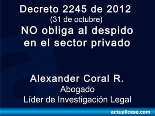 Decreto 2245 de 2012
      (31 de octubre)
NO obliga al despido
en el sector privado


 Alexander Coral R.
          Abogado
Líder de Investigación Legal
 