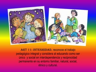 ART 11: INTEGRIDAD. reconoce el trabajo
pedagógico integral y considera al educando como ser
  único y social en interdependencia y reciprocidad
  permanente en su entorno familiar, natural, social,
                   étnico y cultural.
 