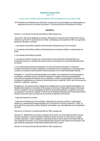 DECRETO 2255 DE 2007
(junio 15)
por el cual se modifica el Decreto 696 de 1994 que reglamenta la Ley 89 de 1993.
El Presidente de la República de Colombia, en ejercicio de sus facultades constitucionalesy en
especial de las que le confiere el numeral 11 del artículo189 de laConstitución Política,
DECRETA:
Artículo 1o. El artículo 5o del Decreto 696 de 1994 quedará así:
“Artículo 5o. Personas obligadas al recaudo. Efectuarán el recaudo de la contribucióna que se
refiere la Ley 89 del 10 de diciembre de 1993, modificada por la Ley395 de 1997, las siguientes
personas naturales o jurídicas:
1. Las plantas de beneficio públicas administradas directamente por los municipios.
2. Las plantas de beneficio públicas administradas por empresas públicas o depropiedad de
estas.
3. Las plantas de beneficio privadas.
4. La persona natural o jurídica que compre leche cruda al productor directamenteo por
interpuesta persona, o aquella que siendo productor la procese y/o comercialicedirectamente
en el país.
5. Las cooperativas lecheras recaudarán la Cuota de Fomento Ganadero y Lecheropor
concepto de compras de leche realizadas a los productores no cooperados y a loscooperados
cuando su Consejo de Administración decida participar en el Fondo Nacionaldel Ganado.
Parágrafo 1o. Cuando los entes territoriales municipales o las empresas de serviciospúblicos
municipales, empresas varias o similares entreguen a cualquier título para suexplotación
económica las plantas de beneficio de su propiedad, lo harán sin perjuiciodel cumplimiento de
la obligación establecida en el literal a) del artículo 6o de la Ley89 de 1993 o de la norma que la
adicione, modifique o sustituya.
Parágrafo 2o. Sin perjuicio de las obligaciones establecidas en otras disposicioneslegales, los
Alcaldes Municipales y/o Gerentes de Empresas de Servicios PúblicosMunicipales, Empresas
Varias o similares una vez entregadas las plantas de beneficiopúblicas a cualquier título para
su explotación económica, deberán informar a la entidadadministradora del Fondo Nacional del
Ganado acerca de esta circunstancia ysuministrar la siguiente información:
- Copia del respectivo contrato.
- Copia de la identificación del contratista, tratándose de personas jurídicas, certificadode
existencia y representación legal expedido por la Cámara de Comercio respectiva. 1993, no
será extensiva a personas jurídicas distintas de aquellas cuya naturalezasea la de cooperativa
de leche.
Artículo 2o. El artículo 7o del Decreto 696 de 1994, quedará así:
“Artículo 7o. Separación de cuentas y depósito de la cuota. Los recaudadores dela Cuota de
Fomento Ganadero y Lechero deberán mantener dichos recursos en unacuenta por pagar
contable separada, y están obligados a depositarlos dentro de los diez(10) primeros días del
mes siguiente al recaudo, en la cuenta especial denominada“Fondo Nacional del Ganado” que
para el efecto disponga la entidad administradorade dicha cuenta”.
Artículo 3o. El artículo 8o del Decreto 696 de 1994, quedará así:
 