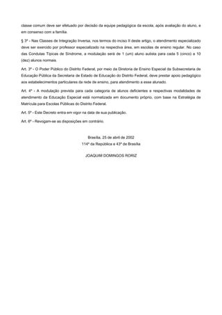 classe comum deve ser efetuado por decisão da equipe pedagógica da escola, após avaliação do aluno, e
em consenso com a família.
§ 3º - Nas Classes de Integração Inversa, nos termos do inciso II deste artigo, o atendimento especializado
deve ser exercido por professor especializado na respectiva área, em escolas de ensino regular. No caso
das Condutas Típicas de Síndrome, a modulação será de 1 (um) aluno autista para cada 5 (cinco) a 10
(dez) alunos normais.
Art. 3º - O Poder Público do Distrito Federal, por meio da Diretoria de Ensino Especial da Subsecretaria de
Educação Pública da Secretaria de Estado de Educação do Distrito Federal, deve prestar apoio pedagógico
aos estabelecimentos particulares da rede de ensino, para atendimento a esse alunado.
Art. 4º - A modulação prevista para cada categoria de alunos deficientes e respectivas modalidades de
atendimento da Educação Especial está normatizada em documento próprio, com base na Estratégia de
Matrícula para Escolas Públicas do Distrito Federal.
Art. 5º - Este Decreto entra em vigor na data de sua publicação.
Art. 6º - Revogam-se as disposições em contrário.
Brasília, 25 de abril de 2002
114º da República e 43º de Brasília
JOAQUIM DOMINGOS RORIZ
 