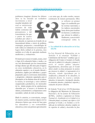 Finalidades y alcances del Decreto 230 del 11 de febrero de 2002




     podríamos imaginar: durante los últimos                       a un tema que, de todos modos, merece
     años se ha iniciado un verdadero                              continuarse de manera permanente. Ellos
     movimiento a nivel                                                            se refieren en primer
     mundial alrededor del                                                         lugar a lo establecido por
     cual se entrecruzan                                                           las normas nacionales; a
     acciones de toda                                                              los indicios encontrados
     índole: corrientes del                                                        hasta ahora para localizar
     pensamiento y del                                                             los factores y condiciones
     conocimiento, las que                                                         que afectan la calidad y,
     a partir de cuanto                                                            finalmente, a una revisión
     conciben por educar o
                                                                                   conceptual sobre la
     por educación, se expresan en el medio de un
                                                                   misma.
     trascendental debate, a través de políticas,
     estrategias, propuestas y metodologías de
                                                                   a. La calidad de la educación en la Ley
     todo orden; no solamente en su intento por
                                                                      115/94
     lograr dicha calidad en la práctica, sino
     también en el afán de apreciarla mediante
                                                                   La Ley General de Educación, en su
     mediciones y evaluaciones.
                                                                   Artículo 4 al enunciar “Calidad y
                                                                   Cubrimiento del Servicio” establece que es
     El interés por conocer el estado, avance, nivel
                                                                   obligación del Estado, la Sociedad y la Familia
     o logro de la educación básica y media, a su
                                                                   velar por la calidad de la educación y promover el
     vez está determinado por las consecuencias
                                                                   acceso al servicio público educativo.
     de largo alcance que ello tiene para el ingreso
                                                                   Seguidamente, determina que el Estado
     en otras modalidades educativas, en la
                                                                   deberá atender en forma permanente los factores
     educación superior y en el mundo laboral y
                                                                   que favorecen la calidad y el mejoramiento de la
     productivo, urgidos por individuos y grupos                   educación, velando especialmente por la
     preparados para la convivencia democrática                    cualificación y formación de los educadores, la
     y progresista y altamente capacitados para el                 promoción docente, los recursos y métodos
     desempeño en las distintas áreas de la cultura,               educativos, la innovación e investigación educativa,
     la ciencia, la tecnología y otros ámbitos                     la orientación educativa y profesional, inspección y
     ocupacionales y productivos, sin menoscabo                    evaluación del proceso educativo.
     de los ideales propios de las satisfacciones
     obtenidas por el acceso y el dominio de                       El Artículo 74 de la Ley 115/94 determina
     saberes, conocimientos y competencias como                    la obligación del Ministerio de Educación
     necesidad y anhelo de todo ser humano.                        Nacional y de las Juntas de Educación
                                                                   (JUNE), establecer y reglamentar un Sistema
     Dado lo anterior, es conveniente, aunque                      Nacional de Acreditación de la Calidad de la
     de manera sucinta, examinar algunos de los                    Educación formal y no formal, cuyo objeto es el de
     elementos básicos que sirvan de base para                     garantizar al Estado, a la Sociedad y a la Fa-
     los educadores y sus comunidades                              milia que las instituciones educativas cumplan con
     educativas, como una primera aproximación                     los requisitos de calidad y desarrollen los fines


38
 