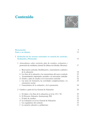 Contenido




Presentación                                                                  9
Carta a un alumno                                                            13

I Evolución de las normas nacionales en materia de currículo,
  Evaluación y Promoción                                                     15

  1 Antecedentes sobre currículo, plan de estudios, evaluación y
    promoción de estudiantes, durante las últimas tres décadas -Resumen-     17

     a Renovación curricular, flexibilización y mejoramiento cualitativo
       de la educación                                                       18
     b Los fines de la educación y las características del nuevo currículo   19
     c Acontecimientos importantes asociados a la renovación curricular      21
     d Grados y plan de estudios en la renovación curricular                 22
     e Las áreas de formación, las actividades complementarias y la          23
       orientación escolar
     f Características de la evaluación y de la promoción                    24

  2 Cambios a partir de Ley General de Educación                             29

     a   El objeto y los fines de la educación en la ley 115 / 94            30
     b   El Proyecto Educativo Institucional, PEI                            31
     c   El plan de estudios                                                 32
     d   La evaluación en la Ley General de Educación                        32
     e   Los reguladores del currículo                                       33
     f   La atención educativa a poblaciones                                 33
 
