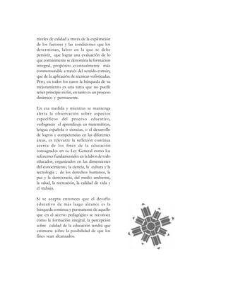 niveles de calidad a través de la exploración
de los factores y las condiciones que los
deter minan, labor en la que se debe
persistir, que lograr una evaluación de lo
que comúnmente se denomina la formación
integral, propósito eventualmente más
conmensurable a través del sentido común,
que de la aplicación de técnicas sofisticadas.
Pero, en todos los casos la búsqueda de su
mejoramiento es una tarea que no puede
tener principio ni fin, en tanto es un proceso
dinámico y permanente.

En esa medida y mientras se mantenga
alerta la observación sobre aspectos
específicos del proceso educativo,
verbigracia el aprendizaje en matemáticas,
lengua española o ciencias, o el desarrollo
de logros y competencias en las diferentes
áreas, es relevante la reflexión continua
acerca de los fines de la educación
consagrados en su Ley General como los
referentes fundamentales en la labor de todo
educador, organizados en las dimensiones
del conocimiento, la ciencia, la cultura y la
tecnología ; de los derechos humanos, la
paz y la democracia, del medio ambiente,
la salud, la recreación, la calidad de vida y
el trabajo.

Si se acepta entonces que el desafío
educativo de más largo alcance es la
búsqueda continua y permanente de aquello
que en el acervo pedagógico se reconoce
como la formación integral, la percepción
sobre calidad de la educación tendrá que
estimarse sobre la posibilidad de que los
fines sean alcanzados.
 