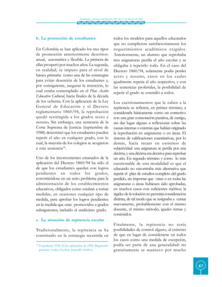 Finalidades y alcances del Decreto 230 del 11 de febrero de 2002




b. La promoción de estudiantes                                         todos los modelos para aquellos educandos
                                                                       que no cumplieron satisfactoriamente los
En Colombia se han aplicado los tres tipos                             requerimientos académicos exigidos.
de promoción anteriormente descritos:                                  Anteriormente, un alumno que reprobaba
anual, automática y flexible. La primera de                            tres asignaturas perdía el año escolar y se
ellas prosperó por muchos años. La segunda,                            obligaba a repetirlo todo. En el caso del
en realidad, se impuso para el nivel de                                Decreto 1860/94, solamente podía perder
básica primaria como una de las estrategias                            sexto y noveno, casos en los cuales
para evitar deserción de los estudiantes y,                            igualmente repetía el año respectivo, y con
por consiguiente, asegurar la retención, lo                            las sentencias proferidas, la posibilidad de
cual estaba contemplado en el Plan Acción                              repetir el grado se extendió a todos.
Educativo Cultural, hacia finales de la década
de los ochenta. Con la aplicación de la Ley                            Los cuestionamientos que le caben a la
General de Educación y el Decreto                                      repitencia se refieren, en primer término, a
reglamentario 1860/94, la reprobación                                  considerarla básicamente como un correctivo
quedó restringida a los grados sexto y                                 con una gran connotación punitiva, de castigo,
noveno. Sin embargo, una sentencia de la                               sin dar lugar alguno a reflexionar sobre las
Corte Suprema de Justicia (septiembre de                               causas internas o externas que habían originado
1988) determinó que los estudiantes pueden                             la reprobación en asignaturas o en áreas. El
repetir el año en cualquier grado, con lo                              sistema de calificaciones cuantitativas, por lo
cual, la mayoría de los colegios se acogieron                          demás, hacía recaer en extremos de
a esta sentencia18.                                                    subjetividad: una asignatura se perdía por una
                                                                       décima, y una décima era decisiva para reprobar
Uno de los inconvenientes emanados de la                               un año. En segundo término y como lo más
aplicación del Decreto 1860/94 ha sido el                              cuestionable de esta modalidad es que el
de que los estudiantes quedan con logros                               educando no encontraba más alternativa que
pendientes en todos los grados,                                        repetir el plan de estudios completo del grado
convirtiéndose en un serio problema para la                            perdido, sin importar que otras o en todas las
administración de los establecimientos                                 asignaturas o áreas hubiesen sido aprobadas,
educativos, obligados como estaban a tomar                             en muchos casos con suficientes méritos; la
medidas, en ocasiones cualquier tipo de                                rigidez de la solución no permitía consideración
medida, para aprobar los logros pendientes                             distinta, de tal modo que se resignaba a cursar
en la medida que eran promovidos a grados                              nuevamente, probablemente con el mismo
subsiguientes, incluido el undécimo grado.                             docente, el mismo método, iguales temas y
                                                                       contenidos.
c. La situación de repitencia escolar
                                                                       Finalmente, la repitencia no tenía
Tradicionalmente, la repitencia se ha                                  posibilidades de control alguno, al extremo
constituido en la estrategia recurrida en                              de que en lugar de considerarse en todos
                                                                       los casos como una medida de excepción,
18.
      Expediente 5358, 22 de septiembre de 1998. Magistrado            podía ser parte de una generalidad: no
      ponente: Carlos Esteban Jaramillo Schloss.                       gratuitamente se mantuvo por mucho


                                                                                                                          47
 