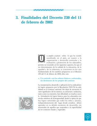 3. Finalidades del Decreto 230 del 11
   de febrero de 2002




                       n amplio examen sobre lo que ha venido
                       sucediendo en el país, en cuanto a la
                       organización y desarrollo curricular y la
                       evaluación y promoción de los educandos,
            permite ser resumido en los siguientes aspectos, los que al
            ser determinantes de la calidad de la educación, de la
            equidad y de la cobertura, se convierten en los ejes
            fundamentales de los cambios propuestos en el Decreto
            230 del 11 de febrero de 2002; ellos son:

            a. Un currículo con los saberes básicos y universales,
               sin detrimento de los propios del contexto

            La interpretación, desarrollo y aplicación de los indicadores
            de logros propuesto por la Resolución 2343/96 ha sido
            disímil en el contexto nacional. Sin dejar de reconocer el
            valor significativo de los mismos, su estructura y redacción,
            tanto como su extensión, han dificultado en muchos casos
            la formulación de logros básicos para los educandos con
            niveles mínimos de homogeneidad, desde la óptica de que
            hay logros universales que todos los niños y jóvenes,
            independientemente del lugar donde estudien, deben
            aprender en su debido momento de desarrollo, sin
            menoscabo de aquellos que responden a la especificidad
            de los contextos locales y regionales.


                                                                            55
 