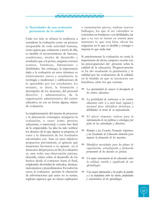 Finalidades y alcances del Decreto 230 del 11 de febrero de 2002




b. Necesidades de una evaluación                             o sustentación previa, realizar nuevos
   permanente de la calidad                                  hallazgos, los que al ser valorados se
                                                             convierten en fortalezas o en debilidades, las
Cada vez más se afianza la tendencia a                       que a su vez se tienen en cuenta para
considerar la evaluación como un proceso                     mantener lo que esta bien, elevar las
inseparable de toda actividad humana,                        exigencias en lo que es factible y corregir o
como quiera que, solamente a través de ella,                 mejorar lo que anda mal.
es factible el reconocimiento de factores,
condiciones, niveles de desarrollo y                         Si anteriormente la evaluación no tenía la
resultados que a la postre, aseguran conocer                 importancia de ahora, tampoco ocurría con
avances, fortalezas, limitaciones y                          las preocupaciones del presente sobre la
debilidades. Sin embargo, la importancia                     calidad de la educación. Progresivamente
dada a la evaluación en estos términos es                    se ha ido resaltando la pertinencia y la
relativamente nueva y usualmente se                          utilidad por las evaluaciones de la calidad,
restringía a mediciones y calificaciones de                  en la medida en que se reconocen sus
lo aprendido por los estudiantes. Lo                         beneficios, entre los que cuentan:
restante, es decir, la for mación y
                                                             « La oportunidad de conocer el desempeño de
desempeño de los docentes, del personal                        los centros educativos.
directivo y administrativo, de la
organización administrativa del centro                       « La posibilidad de contrastar a los centros
educativo, no era en forma alguna, objeto                      educativos entre sí a nivel local, regional y
de evaluación.                                                 nacional para identificar fortalezas y
                                                               debilidades en torno de su mejoramiento.
La implementación del sistema de proyectos
y la planeación estratégica arraigaron la                    « El ofrecer elementos valiosos para la
evaluación, a veces como proceso                               reformulación de las políticas y estrategias por
subyacente, o transversal, o como fase final                   parte de las autoridades y directivos.
de lo emprendido. La idea ha sido verificar
los alcances de lo que alguien se propone, el                « Brindar a las Escuelas Normales Superiores
valor y la dimensión de los resultados                         y las Facultades de Educación elementos para
encontrados con base en unos objetivos                         mejorar la formación de los maestros.
propuestos previamente, el apreciar qué
                                                             « Identificar necesidades para los planes de
situaciones favorecen o se oponen en el
                                                               capacitación, actualización y formación
transcurso del proyecto; en fin, la evaluación
                                                               permanente de los docentes en ejercicio.
es, ante todo, una observación juiciosa,
detenida, crítica sobre el desarrollo de los                 « Un mejor conocimiento de los educandos sobre
hechos desde el comienzo hasta el final,                       la calidad, sentido y significado de sus
empleando diversidad de métodos, técnicas,                     aprendizajes.
instrumentos y procedimientos. En todos los
casos, la evaluación permite la obtención                    « Una mayor información a los padres de familia
de informaciones que antes no se tenían,                       y a la ciudadanía sobre los niveles, propiedades
explorar aspectos que no tienen explicación                    y características de los aprendizajes.


                                                                                                                  57
 