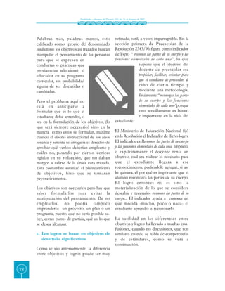 Finalidades y alcances del Decreto 230 del 11 de febrero de 2002




     Palabras más, palabras menos, esto                           refinada, sutil, a veces imperceptible. En la
     calificado como propio del denominado                        sección primera de Preescolar de la
     conductismo: los objetivos así trazados buscan               Resolución 2343/96 figura como indicador
     manipular el pensamiento de las personas                     de logro “ reconoce las partes de su cuerpo y las
     para que se expresen en                                      funciones elementales de cada una”, lo que
     conductas o prácticas que                                                    supone que el objetivo del
     previamente seleccionó el                                                    docente de preescolar era
     educador en su programa                                                      propiciar, facilitar, orientar para
     curricular, sin probabilidad                                                 que el estudiante de preescolar, al
     alguna de ser discutidas o                                                   cabo de cierto tiempo y
     cambiadas.                                                                   mediante una metodología,
                                                                                  finalmente “reconozca las partes
     Pero el problema aquí no                                                     de su cuer po y las funciones
     está en anticiparse a                                                        elementales de cada uno”porque
     formular que es lo qué el                                                    esto sencillamente es básico
     estudiante debe aprender, o                                                  e importante en la vida del
     sea en la formulación de los objetivos, (lo                  estudiante.
     que será siempre necesario) sino en la
     manera como estos se formulan, máxime                        El Ministerio de Educación Nacional fijó
     cuando el diseño instruccional de los años                   en la Resolución el Indicador de dicho logro.
     sesenta y setenta se arrogaba el derecho de                  El indicador es Reconocer las partes de su cuerpo
     aprobar qué verbos deberían emplearse y                      y las funciones elementales de cada una. Implícita
     cuáles no, pasando por ciertas técnicas                      o explícitamente el docente tenía un
     rígidas en su redacción, que no daban                        objetivo, cual era realizar lo necesario para
     margen a salirse de la única ruta trazada.                   que el estudiante llegara a ese
     Esta costumbre satanizó el planteamiento                     reconocimiento, pudiéndole agregar, si así
     de objetivos, hizo que se tomaran                            lo quisiera, el por qué es importante que el
     peyorativamente.                                             alumno reconozca las partes de su cuerpo.
                                                                  El logro entonces no es sino la
     Los objetivos son necesarios pero hay que                    materialización de lo que se considera
     saber formularlos para evitar la                             deseable y necesario- reconocer las partes de su
     manipulación del pensamiento. De no                          cuerpo... El indicador ayuda a conocer en
     emplearlos, no podría tampoco                                que medida -mucho, poco o nada- el
     emprenderse un proyecto, un plan o un                        estudiante aprendió a reconocerlo.
     programa, puesto que no sería posible sa-
     ber, como punto de partida, qué es lo que                    La sutilidad en las diferencias entre
     se desea alcanzar.                                           objetivos y logros ha llevado a muchas con-
                                                                  fusiones, cuando no discusiones, que son
     c. Los logros se basan en objetivos de                       similares cuando se habla de competencias
        desarrollo significativos                                 y de estándares, como se verá a
                                                                  continuación.
     Como se vio anteriormente, la diferencia
     entre objetivos y logros puede ser muy


72
 