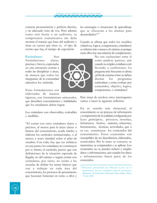 Finalidades y alcances del Decreto 230 del 11 de febrero de 2002




     correcta pronunciación y perfecta dicción,                   las estrategias o situaciones de aprendizaje
     y un adecuado tono de voz. Pero además                       que se ofrecerán a los alumno para
     como está frente a un auditorio, su                          desarrollarlos27”
     competencia comunicativa me debe
     mostrar el manejo que hace del auditorio y                   Cuando se afirma que todos los vocablos
     tiene en cuenta qué clase es, el tipo de                     (objetivos, logros, competencias, estándares)
     evento que hay, el tiempo de exposición                      se refieren más o menos a lo mismo, es porque
                                                                  entre ellos hay una relación de complemento.
     Estándares:              Son                                               No son excluyentes entre sí
     for mulaciones        claras,                                              como pudiese parecer, aún
     precisas y breves, expresadas                                              cuando su empleo cotidiano esté
     en una estructura común a                                                  llevando a confusiones. La
     todas las disciplinas o áreas,                                             pregunta más frecuente es ahora
     de manera que todos los                                                    ¿al fin de cuentas cómo se deben
     integrantes de la comunidad                                                diseñar       los    programas
     educativa los entienda.                                                    curriculares y cómo evaluar: por
                                                                                contenidos, objetivo, logros,
     Estas formulaciones son                                                    competencias o estándares?
     elaboradas de manera
     rigurosa, con formulaciones universales,                     Para tratar de resolver estos interrogantes
     que describen conocimientos y habilidades                    vamos a hacer la siguiente reflexión:
     que los estudiantes deben lograr.
                                                                  En su sentido más elemental, el
     Los estándares son observables, evaluables                   conocimiento es un proceso de información
     y medibles.                                                  y comprensión de la realidad, configurada por
                                                                  leyes ,principios, procesos, sistemas,
     “El contar con unos estándares claros y                      fenómenos, hechos, materias, relaciones,
     precisos, al menos para la áreas claves o                    herramientas, técnicas, actividades, que a
     básicas del conocimiento, ayuda mucho a                      su vez constituyen los contenidos del
     elaborar los currículos institucionales, o al                conocimiento. Estos contenidos son
     menos a tener claridad sobre el plan de                      susceptibles de ser descubiertos, elaborados,
     estudios. Con todo, hay que ser enfáticos                    construidos. Por lo tanto se conocen, se
     en este punto: los estándares no constituyen                 transmiten, se comprenden y se aplican .Los
     por si mismo el currículo, puesto que son                    contenidos no se pueden reducir a simples
     definiciones de la situación esperada de                     datos o informaciones, aún cuando los datos
     llegada, no del camino a seguir; contar con                  e informaciones hacen parte de los
     estándares, por tanto, no exime a las                        contenidos.
     escuelas de definir los temas básicos que
                                                                  27.
     van a trabajar en cada área del                                    Ponencia presentada por Ricardo Lucio en el
                                                                        lanzamiento de Los estándares para la excelencia.
     conocimiento, los procesos de pensamiento                          Ministerio de Educación Nacional. Santa Marta. Mayo
     que buscaran fomentar en torno a ellos y                           17 del 2002




76
 