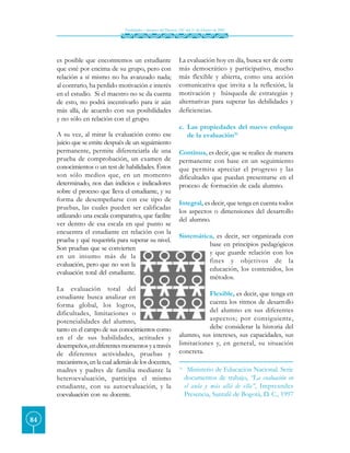Finalidades y alcances del Decreto 230 del 11 de febrero de 2002




     es posible que encontremos un estudiante                      La evaluación hoy en día, busca ser de corte
     que esté por encima de su grupo, pero con                     más democrático y participativo, mucho
     relación a sí mismo no ha avanzado nada;                      más flexible y abierta, como una acción
     al contrario, ha perdido motivación e interés                 comunicativa que invita a la reflexión, la
     en el estudio. Si el maestro no se da cuenta                  motivación y búsqueda de estrategias y
     de esto, no podrá incentivarlo para ir aún                    alternativas para superar las debilidades y
     más allá, de acuerdo con sus posibilidades                    deficiencias.
     y no sólo en relación con el grupo.
                                                                   c. Las propiedades del nuevo enfoque
     A su vez, al mirar la evaluación como ese                        de la evaluación31.
     juicio que se emite después de un seguimiento
     permanente, permite diferenciarla de una                      Continua, es decir, que se realice de manera
     prueba de comprobación, un examen de                          permanente con base en un seguimiento
     conocimientos o un test de habilidades. Éstos                 que permita apreciar el progreso y las
     son sólo medios que, en un momento                            dificultades que puedan presentarse en el
     determinado, nos dan indicios e indicadores                   proceso de formación de cada alumno.
     sobre el proceso que lleva el estudiante, y su
     forma de desempeñarse con ese tipo de
                                                                   Integral, es decir, que tenga en cuenta todos
     pruebas, las cuales pueden ser calificadas
                                                                   los aspectos o dimensiones del desarrollo
     utilizando una escala comparativa, que facilite
                                                                   del alumno.
     ver dentro de esa escala en qué punto se
     encuentra el estudiante en relación con la
                                                                   Sistemática, es decir, ser organizada con
     prueba y qué requeriría para superar su nivel.
                                                                             base en principios pedagógicos
     Son pruebas que se convierten
                                                                             y que guarde relación con los
     en un insumo más de la
                                                                             fines y objetivos de la
     evaluación, pero que no son la
                                                                             educación, los contenidos, los
     evaluación total del estudiante.
                                                                             métodos.
     La evaluación total del
     estudiante busca analizar en                                             Flexible, es decir, que tenga en
     forma global, los logros,                                                cuenta los ritmos de desarrollo
     dificultades, limitaciones o                                             del alumno en sus diferentes
     potencialidades del alumno,                                              aspectos; por consiguiente,
     tanto en el campo de sus conocimientos como                              debe considerar la historia del
     en el de sus habilidades, actitudes y                         alumno, sus intereses, sus capacidades, sus
     desempeños, en diferentes momentos y a través                 limitaciones y, en general, su situación
     de diferentes actividades, pruebas y                          concreta.
     mecanismos, en la cual además de los docentes,
     madres y padres de familia mediante la                        31.
                                                                          Ministerio de Educación Nacional. Serie
     heteroevaluación, participa el mismo                                documentos de trabajo, “La evaluación en
     estudiante, con su autoevaluación, y la                             el aula y más allá de ella”, Impreandes
     coevaluación con su docente.                                        Presencia, Santafé de Bogotá, D. C., 1997


84
 