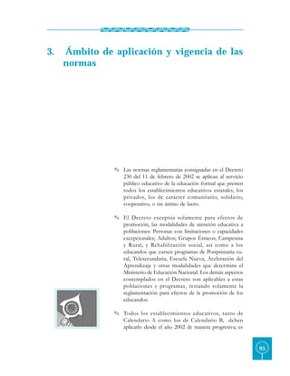 3.   Ámbito de aplicación y vigencia de las
     normas




               O Las normas reglamentarias consignadas en el Decreto
                 230 del 11 de febrero de 2002 se aplican al servicio
                 público educativo de la educación formal que presten
                 todos los establecimientos educativos estatales, los
                 privados, los de carácter comunitario, solidario,
                 cooperativo, o sin ánimo de lucro.

               O El Decreto exceptúa solamente para efectos de
                 promoción, las modalidades de atención educativa a
                 poblaciones: Personas con limitaciones o capacidades
                 excepcionales; Adultos; Grupos Étnicos; Campesina
                 y Rural, y Rehabilitación social, así como a los
                 educandos que cursen programas de Postprimaria ru-
                 ral, Telesecundaria, Escuela Nueva, Aceleración del
                 Aprendizaje y otras modalidades que determine el
                 Ministerio de Educación Nacional. Los demás aspectos
                 contemplados en el Decreto son aplicables a estas
                 poblaciones y programas, restando solamente la
                 reglamentación para efectos de la promoción de los
                 educandos.

               O Todos los establecimientos educativos, tanto de
                 Calendario A como los de Calendario B, deben
                 aplicarlo desde el año 2002 de manera progresiva; es


                                                                        95
 