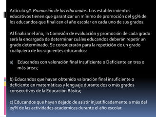 Artículo 9°. Promoción de los educandos. Los establecimientos
educativos tienen que garantizar un mínimo de promoción del 95% de
los educandos que finalicen el año escolar en cada uno de sus grados.
Al finalizar el año, la Comisión de evaluación y promoción de cada grado
será la encargada de determinar cuáles educandos deberán repetir un
grado determinado. Se considerarán para la repetición de un grado
cualquiera de los siguientes educandos:
a) Educandos con valoración final Insuficiente o Deficiente en tres o
más áreas;
b) Educandos que hayan obtenido valoración final insuficiente o
deficiente en matemáticas y lenguaje durante dos o más grados
consecutivos de la Educación Básica;
c) Educandos que hayan dejado de asistir injustificadamente a más del
25% de las actividades académicas durante el año escolar.
 