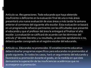 Artículo 10. Recuperaciones.Todo educando que haya obtenido
insuficiente o deficiente en la evaluación final de una o más áreas
presentará una nueva evaluación de esas áreas a más tardar la semana
anterior al comienzo del siguiente año escolar. Esta evaluación se basará
en un programa de refuerzo pertinente con las dificultades que presentó
el educando y que el profesor del área le entregará al finalizar el año
escolar. La evaluación se calificará de acuerdo con los términos del
artículo 5° de este Decreto y su resultado, ya sea éste aprobatorio o no,
deberá quedar consignado en el registro escolar del educando.
Artículo 11. Educandos no promovidos. El establecimiento educativo
deberá diseñar programas específicos para educandos no promovidos al
grado siguiente. En todos los casos, hará un seguimiento del educando y
favorecerá su promoción durante el grado, en la medida en que éste
demuestre la superación de las insuficiencias académicas que no
aconsejaron su promoción.
 