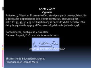 CAPITULO IV
Vigencia
Artículo 15. Vigencia. El presente Decreto rige a partir de su publicación
y deroga las disposiciones que le sean contrarias, en especial los
artículos 33, 37, 38 y 43 del CapítuloV y el CapítuloVI del Decreto 1860
del 3 de agosto de 1994 y el Decreto 1063 del 10 de junio de 1998.
Comuníquese, publíquese y cúmplase.
Dado en Bogotá, D. C., a 11 de febrero de 2002.
ANDRES PASTRANA ARANGO
El Ministro de Educación Nacional,
Francisco José Lloreda Mera.
 