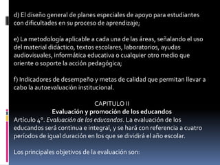 d) El diseño general de planes especiales de apoyo para estudiantes
con dificultades en su proceso de aprendizaje;
e) La metodología aplicable a cada una de las áreas, señalando el uso
del material didáctico, textos escolares, laboratorios, ayudas
audiovisuales, informática educativa o cualquier otro medio que
oriente o soporte la acción pedagógica;
f) Indicadores de desempeño y metas de calidad que permitan llevar a
cabo la autoevaluación institucional.
CAPITULO II
Evaluación y promoción de los educandos
Artículo 4°. Evaluación de los educandos. La evaluación de los
educandos será continua e integral, y se hará con referencia a cuatro
períodos de igual duración en los que se dividirá el año escolar.
Los principales objetivos de la evaluación son:
 