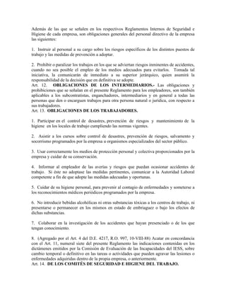 Además de las que se señalen en los respectivos Reglamentos Internos de Seguridad e
Higiene de cada empresa, son obligaciones generales del personal directivo de la empresa
las siguientes:

1. Instruir al personal a su cargo sobre los riesgos específicos de los distintos puestos de
trabajo y las medidas de prevención a adoptar.

2. Prohibir o paralizar los trabajos en los que se adviertan riesgos inminentes de accidentes,
cuando no sea posible el empleo de los medios adecuados para evitarlos. Tomada tal
iniciativa, la comunicarán de inmediato a su superior jerárquico, quien asumirá la
responsabilidad de la decisión que en definitiva se adopte.
Art. 12. OBLIGACIONES DE LOS INTERMEDIARIOS.- Las obligaciones y
prohibiciones que se señalan en el presente Reglamento para los empleadores, son también
aplicables a los subcontratistas, enganchadores, intermediarios y en general a todas las
personas que den o encarguen trabajos para otra persona natural o jurídica, con respecto a
sus trabajadores.
Art. 13. OBLIGACIONES DE LOS TRABAJADORES.

1. Participar en el control de desastres, prevención de riesgos y mantenimiento de la
higiene en los locales de trabajo cumpliendo las normas vigentes.

2. Asistir a los cursos sobre control de desastres, prevención de riesgos, salvamento y
socorrismo programados por la empresa u organismos especializados del sector público.

3. Usar correctamente los medios de protección personal y colectiva proporcionados por la
empresa y cuidar de su conservación.

4. Informar al empleador de las averías y riesgos que puedan ocasionar accidentes de
trabajo. Si éste no adoptase las medidas pertinentes, comunicar a la Autoridad Laboral
competente a fin de que adopte las medidas adecuadas y oportunas.

5. Cuidar de su higiene personal, para prevenir al contagio de enfermedades y someterse a
los reconocimientos médicos periódicos programados por la empresa.

6. No introducir bebidas alcohólicas ni otras substancias tóxicas a los centros de trabajo, ni
presentarse o permanecer en los mismos en estado de embriaguez o bajo los efectos de
dichas substancias.

7. Colaborar en la investigación de los accidentes que hayan presenciado o de los que
tengan conocimiento.

8. (Agregado por el Art. 4 del D.E. 4217, R.O. 997, 10-VIII-88) Acatar en concordancia
con el Art. 11, numeral siete del presente Reglamento las indicaciones contenidas en los
dictámenes emitidos por la Comisión de Evaluación de las Incapacidades del IESS, sobre
cambio temporal o definitivo en las tareas o actividades que pueden agravar las lesiones o
enfermedades adquiridas dentro de la propia empresa, o anteriormente.
Art. 14. DE LOS COMITÉS DE SEGURIDAD E HIGIENE DEL TRABAJO.
 