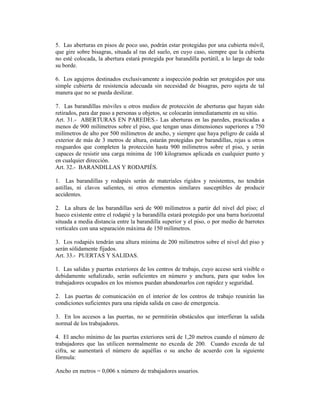 5. Las aberturas en pisos de poco uso, podrán estar protegidas por una cubierta móvil,
que gire sobre bisagras, situada al ras del suelo, en cuyo caso, siempre que la cubierta
no esté colocada, la abertura estará protegida por barandilla portátil, a lo largo de todo
su borde.
6. Los agujeros destinados exclusivamente a inspección podrán ser protegidos por una
simple cubierta de resistencia adecuada sin necesidad de bisagras, pero sujeta de tal
manera que no se pueda deslizar.
7. Las barandillas móviles u otros medios de protección de aberturas que hayan sido
retirados, para dar paso a personas u objetos, se colocarán inmediatamente en su sitio.
Art. 31.- ABERTURAS EN PAREDES.- Las aberturas en las paredes, practicadas a
menos de 900 milímetros sobre el piso, que tengan unas dimensiones superiores a 750
milímetros de alto por 500 milímetros de ancho, y siempre que haya peligro de caída al
exterior de más de 3 metros de altura, estarán protegidas por barandillas, rejas u otros
resguardos que completen la protección hasta 900 milímetros sobre el piso, y serán
capaces de resistir una carga mínima de 100 kilogramos aplicada en cualquier punto y
en cualquier dirección.
Art. 32.- BARANDILLAS Y RODAPIÉS.
1. Las barandillas y rodapiés serán de materiales rígidos y resistentes, no tendrán
astillas, ni clavos salientes, ni otros elementos similares susceptibles de producir
accidentes.
2. La altura de las barandillas será de 900 milímetros a partir del nivel del piso; el
hueco existente entre el rodapié y la barandilla estará protegido por una barra horizontal
situada a media distancia entre la barandilla superior y el piso, o por medio de barrotes
verticales con una separación máxima de 150 milímetros.
3. Los rodapiés tendrán una altura mínima de 200 milímetros sobre el nivel del piso y
serán sólidamente fijados.
Art. 33.- PUERTAS Y SALIDAS.
1. Las salidas y puertas exteriores de los centros de trabajo, cuyo acceso será visible o
debidamente señalizado, serán suficientes en número y anchura, para que todos los
trabajadores ocupados en los mismos puedan abandonarlos con rapidez y seguridad.
2. Las puertas de comunicación en el interior de los centros de trabajo reunirán las
condiciones suficientes para una rápida salida en caso de emergencia.
3. En los accesos a las puertas, no se permitirán obstáculos que interfieran la salida
normal de los trabajadores.
4. El ancho mínimo de las puertas exteriores será de 1,20 metros cuando el número de
trabajadores que las utilicen normalmente no exceda de 200. Cuando exceda de tal
cifra, se aumentará el número de aquéllas o su ancho de acuerdo con la siguiente
fórmula:
Ancho en metros = 0,006 x número de trabajadores usuarios.
 