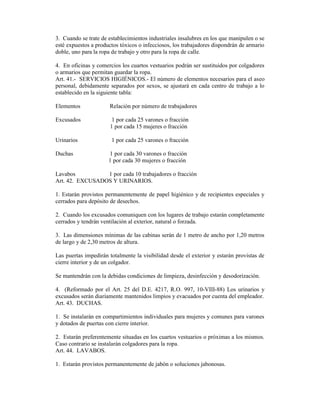 3. Cuando se trate de establecimientos industriales insalubres en los que manipulen o se
esté expuestos a productos tóxicos o infecciosos, los trabajadores dispondrán de armario
doble, uno para la ropa de trabajo y otro para la ropa de calle.
4. En oficinas y comercios los cuartos vestuarios podrán ser sustituidos por colgadores
o armarios que permitan guardar la ropa.
Art. 41.- SERVICIOS HIGIÉNICOS.- El número de elementos necesarios para el aseo
personal, debidamente separados por sexos, se ajustará en cada centro de trabajo a lo
establecido en la siguiente tabla:
Elementos Relación por número de trabajadores
Excusados 1 por cada 25 varones o fracción
1 por cada 15 mujeres o fracción
Urinarios 1 por cada 25 varones o fracción
Duchas 1 por cada 30 varones o fracción
1 por cada 30 mujeres o fracción
Lavabos 1 por cada 10 trabajadores o fracción
Art. 42. EXCUSADOS Y URINARIOS.
1. Estarán provistos permanentemente de papel higiénico y de recipientes especiales y
cerrados para depósito de desechos.
2. Cuando los excusados comuniquen con los lugares de trabajo estarán completamente
cerrados y tendrán ventilación al exterior, natural o forzada.
3. Las dimensiones mínimas de las cabinas serán de 1 metro de ancho por 1,20 metros
de largo y de 2,30 metros de altura.
Las puertas impedirán totalmente la visibilidad desde el exterior y estarán provistas de
cierre interior y de un colgador.
Se mantendrán con la debidas condiciones de limpieza, desinfección y desodorización.
4. (Reformado por el Art. 25 del D.E. 4217, R.O. 997, 10-VIII-88) Los urinarios y
excusados serán diariamente mantenidos limpios y evacuados por cuenta del empleador.
Art. 43. DUCHAS.
1. Se instalarán en compartimientos individuales para mujeres y comunes para varones
y dotados de puertas con cierre interior.
2. Estarán preferentemente situadas en los cuartos vestuarios o próximas a los mismos.
Caso contrario se instalarán colgadores para la ropa.
Art. 44. LAVABOS.
1. Estarán provistos permanentemente de jabón o soluciones jabonosas.
 