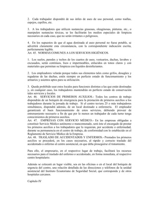 2. Cada trabajador dispondrá de sus útiles de aseo de uso personal, como toallas,
espejos, cepillos, etc.
3. A los trabajadores que utilicen sustancias grasosas, oleaginosas, pinturas, etc., o
manipulen sustancias tóxicas, se les facilitarán los medios especiales de limpieza
necesarios en cada caso, que no serán irritantes o peligrosos.
4. En los supuestos de que el agua destinada al aseo personal no fuese potable, se
advertirá claramente esta circunstancia, con la correspondiente indicación escrita,
perfectamente legible.
Art. 45. NORMAS COMUNES A LOS SERVICIOS HIGIÉNICOS.
1. Los suelos, paredes y techos de los cuartos de aseo, vestuarios, duchas, lavabos y
excusados, serán continuos, lisos e impermeables, enlucidos en tonos claros y con
materiales que permitan su limpieza con líquidos desinfectantes.
2. Los empleadores velarán porque todos sus elementos tales como grifos, desagües y
regaderas de las duchas, estén siempre en perfecto estado de funcionamiento y los
armarios y asientos aptos para su utilización.
3. Queda prohibido usar estos locales para funciones distintas a las que están destinadas
y, en cualquier caso, los trabajadores mantendrán en perfecto estado de conservación
tales servicios y locales.
Art. 46. SERVICIOS DE PRIMEROS AUXILIOS.- Todos los centros de trabajo
dispondrán de un botiquín de emergencia para la prestación de primeros auxilios a los
trabajadores durante la jornada de trabajo. Si el centro tuviera 25 o más trabajadores
simultáneos, dispondrá además, de un local destinado a enfermería. El empleador
garantizará el buen funcionamiento de estos servicios, debiendo proveer de
entrenamiento necesario a fin de que por lo menos un trabajador de cada turno tenga
conocimientos de primeros auxilios.
Art. 47. EMPRESAS CON SERVICIO MÉDICO.- En las empresas obligadas a
constituir Servicio Médico autónomo o mancomunado, será éste el encargado de prestar
los primeros auxilios a los trabajadores que lo requieran, por accidente o enfermedad,
durante su permanencia en el centro de trabajo, de conformidad con lo establecido en el
Reglamento de Servicio Médico de la Empresa.
Art. 48. TRASLADO DE ACCIDENTADOS Y ENFERMOS.- Prestados los primeros
auxilios se procederá, en los casos necesarios, al rápido y correcto traslado del
accidentado o enfermo al centro asistencial, en que deba proseguirse el tratamiento.
Para ello, el empresario, en el respectivo lugar de trabajo, facilitará los recursos
necesarios para el traslado del enfermo o accidentado, en forma inmediata, al respectivo
centro hospitalario.
Además se colocará en lugar visible, sea en las oficinas o en el local del botiquín de
urgencia del centro, una relación detallada de las direcciones y teléfonos de la unidad
asistencial del Instituto Ecuatoriano de Seguridad Social, que corresponda y de otros
hospitales cercanos.
Capítulo IV
 