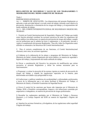 REGLAMENTO DE SEGURIDAD Y SALUD DE LOS TRABAJADORES Y
MEJORAMIENTO DEL MEDIO AMBIENTE DE TRABAJO
Título I
DISPOSICIONES GENERALES
Art. 1.- ÁMBITO DE APLICACIÓN.- Las disposiciones del presente Reglamento se
aplicarán a toda actividad laboral y en todo centro de trabajo, teniendo como objetivo la
prevención, disminución o eliminación de los riesgos del trabajo y el mejoramiento del
medio ambiente de trabajo.
Art. 2.- DEL COMITÉ INTERINSTITUCIONAL DE SEGURIDAD E HIGIENE DEL
TRABAJO.
1. Existirá un Comité Interinstitucional de Seguridad e Higiene del Trabajo que tendrá
como función principal coordinar las acciones ejecutivas de todos los organismos del
sector público con atribuciones en materia de prevención de riesgos del trabajo; cumplir
con las atribuciones que le señalen las leyes y reglamentos; y, en particular, ejecutar y
vigilar el cumplimiento del presente Reglamento. Para ello, todos los Organismos antes
referidos se someterán a las directrices del Comité Interinstitucional.
2. Para el correcto cumplimiento de sus funciones, el Comité Interinstitucional
efectuará, entre otras, las acciones siguientes:
a) Colaborar en la elaboración de los planes y programas del Ministerio de Trabajo,
Ministerio de Salud y demás Organismos del sector público, en materia de seguridad e
higiene del trabajo y mejoramiento del medio ambiente de trabajo.
b) Elevar a consideración del Ejecutivo los proyectos de modificación que estime
necesarios al presente Reglamento y dictar las normas necesarias para su
funcionamiento.
c) Programar y evaluar la ejecución de las normas vigentes en materia de prevención de
riesgos del trabajo y expedir las regulaciones especiales en la materia, para
determinadas actividades cuya peligrosidad lo exija.
d) Confeccionar y publicar estadísticas de accidentalidad y enfermedades profesionales
a través de la información que a tal efecto facilitará el Ministerio de Trabajo, el
Ministerio de Salud y el Instituto Ecuatoriano de Seguridad Social.
e) Llevar el control de las sanciones que hayan sido impuestas por el Ministerio de
Trabajo, IESS o Portafolio correspondiente, respecto a las infracciones cometidas por
empresarios o trabajadores, en materia de prevención de riesgos profesionales.
f) Recopilar los reglamentos aprobados por el Ministerio de Trabajo y Recursos
Humanos y el Consejo Superior del IESS en materia de Seguridad e Higiene del
Trabajo.
g) Impulsar las acciones formativas y divulgadoras, de las regulaciones sobre seguridad
e higiene del trabajo.
 