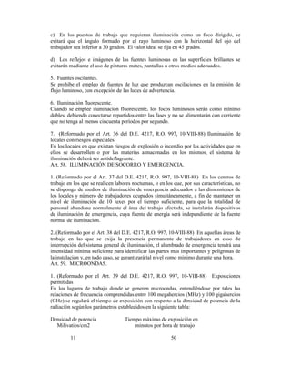 c) En los puestos de trabajo que requieran iluminación como un foco dirigido, se
evitará que el ángulo formado por el rayo luminoso con la horizontal del ojo del
trabajador sea inferior a 30 grados. El valor ideal se fija en 45 grados.
d) Los reflejos e imágenes de las fuentes luminosas en las superficies brillantes se
evitarán mediante el uso de pinturas mates, pantallas u otros medios adecuados.
5. Fuentes oscilantes.
Se prohíbe el empleo de fuentes de luz que produzcan oscilaciones en la emisión de
flujo luminoso, con excepción de las luces de advertencia.
6. Iluminación fluorescente.
Cuando se emplee iluminación fluorescente, los focos luminosos serán como mínimo
dobles, debiendo conectarse repartidos entre las fases y no se alimentarán con corriente
que no tenga al menos cincuenta períodos por segundo.
7. (Reformado por el Art. 36 del D.E. 4217, R.O. 997, 10-VIII-88) Iluminación de
locales con riesgos especiales.
En los locales en que existan riesgos de explosión o incendio por las actividades que en
ellos se desarrollen o por las materias almacenadas en los mismos, el sistema de
iluminación deberá ser antideflagrante.
Art. 58. ILUMINACIÓN DE SOCORRO Y EMERGENCIA.
1. (Reformado por el Art. 37 del D.E. 4217, R.O. 997, 10-VIII-88) En los centros de
trabajo en los que se realicen labores nocturnas, o en los que, por sus características, no
se disponga de medios de iluminación de emergencia adecuados a las dimensiones de
los locales y número de trabajadores ocupados simultáneamente, a fin de mantener un
nivel de iluminación de 10 luxes por el tiempo suficiente, para que la totalidad de
personal abandone normalmente el área del trabajo afectada, se instalarán dispositivos
de iluminación de emergencia, cuya fuente de energía será independiente de la fuente
normal de iluminación.
2. (Reformado por el Art. 38 del D.E. 4217, R.O. 997, 10-VIII-88) En aquellas áreas de
trabajo en las que se exija la presencia permanente de trabajadores en caso de
interrupción del sistema general de iluminación, el alumbrado de emergencia tendrá una
intensidad mínima suficiente para identificar las partes más importantes y peligrosas de
la instalación y, en todo caso, se garantizará tal nivel como mínimo durante una hora.
Art. 59. MICROONDAS.
1. (Reformado por el Art. 39 del D.E. 4217, R.O. 997, 10-VIII-88) Exposiciones
permitidas
En los lugares de trabajo donde se generen microondas, entendiéndose por tales las
relaciones de frecuencia comprendidas entre 100 megahercios (MHz) y 100 gigahercios
(GHz) se regulará el tiempo de exposición con respecto a la densidad de potencia de la
radiación según los parámetros establecidos en la siguiente tabla:
Densidad de potencia Tiempo máximo de exposición en
Milivatios/cm2 minutos por hora de trabajo
11 50
 