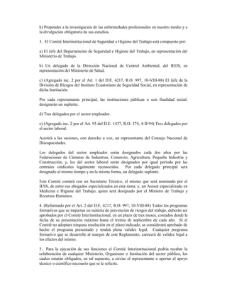 h) Propender a la investigación de las enfermedades profesionales en nuestro medio y a
la divulgación obligatoria de sus estudios.
3. El Comité Interinstitucional de Seguridad e Higiene del Trabajo está compuesto por:
a) El Jefe del Departamento de Seguridad e Higiene del Trabajo, en representación del
Ministerio de Trabajo.
b) Un delegado de la Dirección Nacional de Control Ambiental, del IEOS, en
representación del Ministerio de Salud.
c) (Agregado inc. 2 por el Art. 1 del D.E. 4217, R.O. 997, 10-VIII-88) El Jefe de la
División de Riesgos del Instituto Ecuatoriano de Seguridad Social, en representación de
dicha Institución.
Por cada representante principal, las instituciones públicas o con finalidad social,
designarán un suplente.
d) Tres delegados por el sector empleador.
e) (Agregado inc. 2 por el Art. 95 del D.E. 1437, R.O. 374, 4-II-94) Tres delegados por
el sector laboral.
Asistirá a las sesiones, con derecho a voz, un representante del Consejo Nacional de
Discapacidades.
Los delegados del sector empleador serán designados cada dos años por las
Federaciones de Cámaras de Industrias, Comercio, Agricultura, Pequeña Industria y
Construcción; y, los del sector laboral serán designados por igual período por las
centrales sindicales legalmente reconocidas. Por cada delegado principal será
designado al mismo tiempo y en la misma forma, un delegado suplente.
Este Comité contará con un Secretario Técnico, el mismo que será nominado por el
IESS, de entre sus abogados especializados en esta rama; y, un Asesor especializado en
Medicina e Higiene del Trabajo, quien será designado por el Ministro de Trabajo y
Recursos Humanos.
4. (Reformado por el Art. 2 del D.E. 4217, R.O. 997, 10-VIII-88) Todos los programas
formativos que se impartan en materia de prevención de riesgos del trabajo, deberán ser
aprobados por el Comité Interinstitucional, en un plazo de tres meses, contados desde la
fecha de su presentación máximo hasta el treinta de septiembre de cada año. Si el
Comité no adoptare ninguna resolución en el plazo indicado, se considerará aprobado de
hecho el programa presentado y tendrá plena validez legal. Cualquier programa
formativo que se desarrolle al margen de este Reglamento, carecerá de validez legal a
los efectos del mismo.
5. Para la ejecución de sus funciones el Comité Interinstitucional podría recabar la
colaboración de cualquier Ministerio, Organismo o Institución del sector público, los
cuales estarán obligados, en tal supuesto, a enviar el representante o aportar el apoyo
técnico o científico necesario que se le solicite.
 