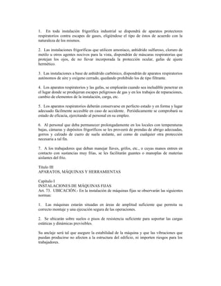 1. En toda instalación frigorífica industrial se dispondrá de aparatos protectores
respiratorios contra escapes de gases, eligiéndose el tipo de éstos de acuerdo con la
naturaleza de los mismos.
2. Las instalaciones frigoríficas que utilicen amoníaco, anhídrido sulfuroso, cloruro de
metilo u otros agentes nocivos para la vista, dispondrán de máscaras respiratorias que
protejan los ojos, de no llevar incorporada la protección ocular, gafas de ajuste
hermético.
3. Las instalaciones a base de anhídrido carbónico, dispondrán de aparatos respiratorios
autónomos de aire y oxígeno cerrado, quedando prohibido los de tipo filtrante.
4. Los aparatos respiratorios y las gafas, se emplearán cuando sea ineludible penetrar en
el lugar donde se produjeran escapes peligrosos de gas y en los trabajos de reparaciones,
cambio de elementos de la instalación, carga, etc.
5. Los aparatos respiratorios deberán conservarse en perfecto estado y en forma y lugar
adecuado fácilmente accesible en caso de accidente. Periódicamente se comprobará su
estado de eficacia, ejercitando al personal en su empleo.
6. Al personal que deba permanecer prolongadamente en los locales con temperaturas
bajas, cámaras y depósitos frigoríficos se les proveerá de prendas de abrigo adecuadas,
gorros y calzado de cuero de suela aislante, así como de cualquier otra protección
necesaria a tal fin.
7. A los trabajadores que deban manejar llaves, grifos, etc., o cuyas manos entren en
contacto con sustancias muy frías, se les facilitarán guantes o manoplas de materias
aislantes del frío.
Título III
APARATOS, MÁQUINAS Y HERRAMIENTAS
Capítulo I
INSTALACIONES DE MÁQUINAS FIJAS
Art. 73. UBICACIÓN.- En la instalación de máquinas fijas se observarán las siguientes
normas:
1. Las máquinas estarán situadas en áreas de amplitud suficiente que permita su
correcto montaje y una ejecución segura de las operaciones.
2. Se ubicarán sobre suelos o pisos de resistencia suficiente para soportar las cargas
estáticas y dinámicas previsibles.
Su anclaje será tal que asegure la estabilidad de la máquina y que las vibraciones que
puedan producirse no afecten a la estructura del edificio, ni importen riesgos para los
trabajadores.
 