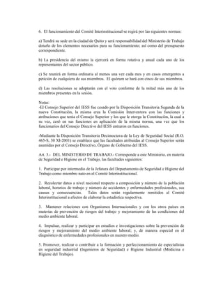 6. El funcionamiento del Comité Interinstitucional se regirá por las siguientes normas:
a) Tendrá su sede en la ciudad de Quito y será responsabilidad del Ministerio de Trabajo
dotarlo de los elementos necesarios para su funcionamiento; así como del presupuesto
correspondiente.
b) La presidencia del mismo la ejercerá en forma rotativa y anual cada uno de los
representantes del sector público.
c) Se reunirá en forma ordinaria al menos una vez cada mes y en casos emergentes a
petición de cualquiera de sus miembros. El quórum se hará con cinco de sus miembros.
d) Las resoluciones se adoptarán con el voto conforme de la mitad más uno de los
miembros presentes en la sesión.
Notas:
-El Consejo Superior del IESS fue cesado por la Disposición Transitoria Segunda de la
nueva Constitución, la misma crea la Comisión Interventora con las funciones y
atribuciones que tenía el Consejo Superior y los que le otorga la Constitución, la cual a
su vez, cesó en sus funciones en aplicación de la misma norma, una vez que los
funcionarios del Consejo Directivo del IESS entraron en funciones.
-Mediante la Disposición Transitoria Decimoctava de la Ley de Seguridad Social (R.O.
465-S, 30 XI-2001) se establece que las facultades atribuidas al Consejo Superior serán
asumidas por el Consejo Directivo, Órgano de Gobierno del IESS.
Art. 3.- DEL MINISTERIO DE TRABAJO.- Corresponde a este Ministerio, en materia
de Seguridad e Higiene en el Trabajo, las facultades siguientes:
1. Participar por intermedio de la Jefatura del Departamento de Seguridad e Higiene del
Trabajo como miembro nato en el Comité Interinstitucional.
2. Recolectar datos a nivel nacional respecto a composición y número de la población
laboral, horarios de trabajo y número de accidentes y enfermedades profesionales, sus
causas y consecuencias. Tales datos serán regularmente remitidos al Comité
Interinstitucional a efectos de elaborar la estadística respectiva.
3. Mantener relaciones con Organismos Internacionales y con los otros países en
materias de prevención de riesgos del trabajo y mejoramiento de las condiciones del
medio ambiente laboral.
4. Impulsar, realizar y participar en estudios e investigaciones sobre la prevención de
riesgos y mejoramiento del medio ambiente laboral; y, de manera especial en el
diagnóstico de enfermedades profesionales en nuestro medio.
5. Promover, realizar o contribuir a la formación y perfeccionamiento de especialistas
en seguridad industrial (Ingenieros de Seguridad) e Higiene Industrial (Medicina e
Higiene del Trabajo).
 
