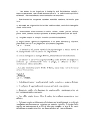 1. Todo aparato de izar después de su instalación, será detenidamente revisado y
ensayado por personal especializado antes de utilizarlo. Se harán controles periódicos
del aparato y los controles deben ser documentados con un registro.
2. Los elementos de los aparatos elevadores sometidos a esfuerzo, incluso las guías
serán:
a) Revisados por el operador al iniciar cada turno de trabajo, detectando si hay partes
sueltas o defectuosas.
b) Inspeccionados minuciosamente los cables, cadenas, cuerdas, ganchos, eslingas,
poleas, frenos, controles eléctricos y sistemas de mando, por lo menos cada tres meses.
c) Ensayados después de cualquier alteración o reparación importante.
d) Inspeccionados y probados completamente en sus partes principales y accesorios,
por lo menos una vez al año por personal técnicamente competente.
Art. 103. FRENOS.
1. Los aparatos de izar, estarán equipados con dispositivos para el frenado efectivo de
un peso equivalente a una vez y media a la carga máxima.
En caso de interrupción de la energía del freno, éste deberá actuar automáticamente.
2. Los aparatos de izar accionados por electricidad, estarán provistos con dispositivos
limitadores que automáticamente corten la energía, al sobrepasar la altura o
desplazamiento máximo permisibles.
3. Las grúas automotores estarán dotadas de frenos, fuerza motriz y en las ruedas del
carro de frenos de mano.
Capítulo II
APAREJOS
Art. 104. CABLES.
1. Serán de construcción y tamaño apropiado para las operaciones a las que se destinen.
2. El coeficiente de seguridad no será menor de seis bajo la carga máxima.
3. Los ajustes u ojales y los lazos para los ganchos, anillos y demás accesorios, irán
previstos de guardacabos adecuados.
4. Los cables estarán siempre libres de nudos, sin torceduras permanentes u otros
defectos.
5. Se inspeccionarán periódicamente, eliminándose del servicio cuando su resistencia
sea afectada por alambres rotos, gastados o que presenten corrosión. Serán desechados
aquellos que contengan más de un 10% de hilos rotos, contados a lo largo de dos tramos
del cableado, separados entre sí por una distancia inferior a 8 veces su diámetro.
 