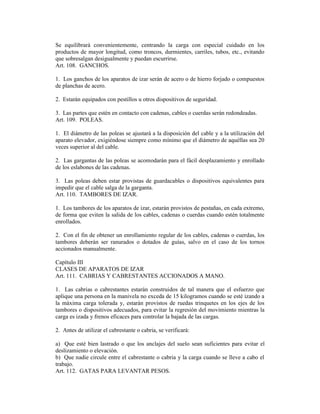 Se equilibrará convenientemente, centrando la carga con especial cuidado en los
productos de mayor longitud, como troncos, durmientes, carriles, tubos, etc., evitando
que sobresalgan desigualmente y puedan escurrirse.
Art. 108. GANCHOS.
1. Los ganchos de los aparatos de izar serán de acero o de hierro forjado o compuestos
de planchas de acero.
2. Estarán equipados con pestillos u otros dispositivos de seguridad.
3. Las partes que estén en contacto con cadenas, cables o cuerdas serán redondeadas.
Art. 109. POLEAS.
1. El diámetro de las poleas se ajustará a la disposición del cable y a la utilización del
aparato elevador, exigiéndose siempre como mínimo que el diámetro de aquéllas sea 20
veces superior al del cable.
2. Las gargantas de las poleas se acomodarán para el fácil desplazamiento y enrollado
de los eslabones de las cadenas.
3. Las poleas deben estar provistas de guardacables o dispositivos equivalentes para
impedir que el cable salga de la garganta.
Art. 110. TAMBORES DE IZAR.
1. Los tambores de los aparatos de izar, estarán provistos de pestañas, en cada extremo,
de forma que eviten la salida de los cables, cadenas o cuerdas cuando estén totalmente
enrollados.
2. Con el fin de obtener un enrollamiento regular de los cables, cadenas o cuerdas, los
tambores deberán ser ranurados o dotados de guías, salvo en el caso de los tornos
accionados manualmente.
Capítulo III
CLASES DE APARATOS DE IZAR
Art. 111. CABRIAS Y CABRESTANTES ACCIONADOS A MANO.
1. Las cabrias o cabrestantes estarán construidos de tal manera que el esfuerzo que
aplique una persona en la manivela no exceda de 15 kilogramos cuando se esté izando a
la máxima carga tolerada y, estarán provistos de ruedas trinquetes en los ejes de los
tambores o dispositivos adecuados, para evitar la regresión del movimiento mientras la
carga es izada y frenos eficaces para controlar la bajada de las cargas.
2. Antes de utilizar el cabrestante o cabria, se verificará:
a) Que esté bien lastrado o que los anclajes del suelo sean suficientes para evitar el
deslizamiento o elevación.
b) Que nadie circule entre el cabrestante o cabria y la carga cuando se lleve a cabo el
trabajo.
Art. 112. GATAS PARA LEVANTAR PESOS.
 