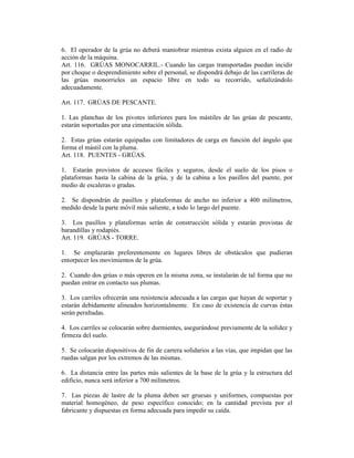 6. El operador de la grúa no deberá maniobrar mientras exista alguien en el radio de
acción de la máquina.
Art. 116. GRÚAS MONOCARRIL.- Cuando las cargas transportadas puedan incidir
por choque o desprendimiento sobre el personal, se dispondrá debajo de las carrileras de
las grúas monorrieles un espacio libre en todo su recorrido, señalizándolo
adecuadamente.
Art. 117. GRÚAS DE PESCANTE.
1. Las planchas de los pivotes inferiores para los mástiles de las grúas de pescante,
estarán soportadas por una cimentación sólida.
2. Estas grúas estarán equipadas con limitadores de carga en función del ángulo que
forma el mástil con la pluma.
Art. 118. PUENTES - GRÚAS.
1. Estarán provistos de accesos fáciles y seguros, desde el suelo de los pisos o
plataformas hasta la cabina de la grúa, y de la cabina a los pasillos del puente, por
medio de escaleras o gradas.
2. Se dispondrán de pasillos y plataformas de ancho no inferior a 400 milímetros,
medido desde la parte móvil más saliente, a todo lo largo del puente.
3. Los pasillos y plataformas serán de construcción sólida y estarán provistas de
barandillas y rodapiés.
Art. 119. GRÚAS - TORRE.
1. Se emplazarán preferentemente en lugares libres de obstáculos que pudieran
entorpecer los movimientos de la grúa.
2. Cuando dos grúas o más operen en la misma zona, se instalarán de tal forma que no
puedan entrar en contacto sus plumas.
3. Los carriles ofrecerán una resistencia adecuada a las cargas que hayan de soportar y
estarán debidamente alineados horizontalmente. En caso de existencia de curvas éstas
serán peraltadas.
4. Los carriles se colocarán sobre durmientes, asegurándose previamente de la solidez y
firmeza del suelo.
5. Se colocarán dispositivos de fin de carrera solidarios a las vías, que impidan que las
ruedas salgan por los extremos de las mismas.
6. La distancia entre las partes más salientes de la base de la grúa y la estructura del
edificio, nunca será inferior a 700 milímetros.
7. Las piezas de lastre de la pluma deben ser gruesas y uniformes, compuestas por
material homogéneo, de peso específico conocido; en la cantidad prevista por el
fabricante y dispuestas en forma adecuada para impedir su caída.
 