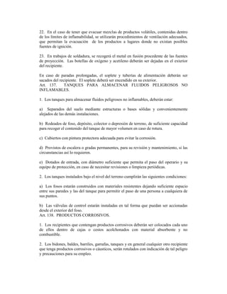22. En el caso de tener que evacuar mezclas de productos volátiles, contenidas dentro
de los límites de inflamabilidad, se utilizarán procedimientos de ventilación adecuados,
que permitan la evacuación de los productos a lugares donde no existan posibles
fuentes de ignición.
23. En trabajos de soldadura, se recogerá el metal en fusión procedente de las fuentes
de proyección. Las botellas de oxígeno y acetileno deberán ser dejadas en el exterior
del recipiente.
En caso de paradas prolongadas, el soplete y tuberías de alimentación deberán ser
sacados del recipiente. El soplete deberá ser encendido en su exterior.
Art. 137. TANQUES PARA ALMACENAR FLUIDOS PELIGROSOS NO
INFLAMABLES.
1. Los tanques para almacenar fluidos peligrosos no inflamables, deberán estar:
a) Separados del suelo mediante estructuras o bases sólidas y convenientemente
alejados de las demás instalaciones.
b) Rodeados de foso, depósito, colector o depresión de terreno, de suficiente capacidad
para recoger el contenido del tanque de mayor volumen en caso de rotura.
c) Cubiertos con pintura protectora adecuada para evitar la corrosión.
d) Provistos de escalera o gradas permanentes, para su revisión y mantenimiento, si las
circunstancias así lo requieren.
e) Dotados de entrada, con diámetro suficiente que permita el paso del operario y su
equipo de protección, en caso de necesitar revisiones o limpieza periódicas.
2. Los tanques instalados bajo el nivel del terreno cumplirán las siguientes condiciones:
a) Los fosos estarán construidos con materiales resistentes dejando suficiente espacio
entre sus paredes y las del tanque para permitir el paso de una persona a cualquiera de
sus puntos.
b) Las válvulas de control estarán instaladas en tal forma que puedan ser accionadas
desde el exterior del foso.
Art. 138. PRODUCTOS CORROSIVOS.
1. Los recipientes que contengan productos corrosivos deberán ser colocados cada uno
de ellos dentro de cajas o cestos acolchonados con material absorbente y no
combustible.
2. Los bidones, baldes, barriles, garrafas, tanques y en general cualquier otro recipiente
que tenga productos corrosivos o cáusticos, serán rotulados con indicación de tal peligro
y precauciones para su empleo.
 