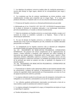 3. Los depósitos de productos corrosivos tendrán tubos de ventilación permanente, y
accesos para drenaje en lugar seguro, además de los correspondientes para carga y
descarga.
4. Los recipientes que han de contener repetidamente un mismo producto, serán
cuidadosamente revisados para comprobar que no tengan fugas. Si se usara para
productos diferentes, se limpiarán cada vez con una solución neutralizante apropiada.
5. El transvase de líquidos corrosivos se efectuará preferentemente por gravedad.
6. (Reformado por el Art. 54 del D.E. 4217, R.O. 997, 10-VIII-88) El transporte dentro
de la planta se efectuará en recipientes adecuados y con montacargas automotores
previstos de plataformas y el vaciado se efectuará mecánicamente.
7. Todos los recipientes con líquidos corrosivos se conservarán cerrados, excepto en el
momento de extraer su contenido o proceder a su limpieza. Nunca se hará un
almacenaje por apilamiento.
8. En caso de derrame de líquidos corrosivos, se señalizará y resguardará la zona
afectada para evitar el paso de trabajadores por ella, tomándose las medidas adecuadas
para proceder a su limpieza.
9. La manipulación de los líquidos corrosivos sólo se efectuará por trabajadores
previamente dotados del equipo de protección personal adecuado.
Art. 139. TRANSPORTE DE MERCANCÍAS PELIGROSAS. CONDICIONES
GENERALES.- Sin perjuicio del estricto cumplimiento de las reglamentaciones de
tránsito y demás referentes a transporte, todo empresario que realice transporte de
mercancías que puedan generar o desprender polvo, humos, gases, vapores o fibras
infecciosas, irritantes, inflamables, explosivas, corrosivas, asfixiantes, tóxicas o de otra
naturaleza peligrosa o radiaciones ionizantes, en cantidades que pueden lesionar la salud
de las personas que entren en contacto con ellas, se ajustarán a lo dispuesto en el
presente capítulo.
Art. 140. TRANSPORTE DE MERCANCÍAS PELIGROSAS.- CONDICIONES DE
LA CARGA Y DESCARGA.
1. El personal que se destine a tales operaciones deberá ser previamente instruido sobre
las características y peligros del material, el funcionamiento de la instalación y los
sistemas de seguridad, siendo experimentado en el funcionamiento, así como en el uso
de equipos de protección colectiva y personal.
2. La empresa redactará un plan de acción para casos de emergencia, instruyendo a sus
trabajadores en su contenido y entrenándolos en el uso de los equipos necesarios.
3. Los vehículos quedarán perfectamente estacionados con derivación a tierra de su
masa metálica cuando la naturaleza de la materia lo requiere.
4. La empresa entregará al encargado de la carga y al transportista una tarjeta en la que
se especifique lo siguiente:
a) Nombre del producto y riesgo del mismo.
 