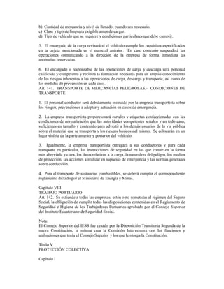 b) Cantidad de mercancía y nivel de llenado, cuando sea necesario.
c) Clase y tipo de limpieza exigible antes de cargar.
d) Tipo de vehículo que se requiere y condiciones particulares que debe cumplir.
5. El encargado de la carga revisará si el vehículo cumple los requisitos especificados
en la tarjeta mencionada en el numeral anterior. En caso contrario suspenderá las
operaciones comunicando a la dirección de la empresa de forma inmediata las
anomalías observadas.
6. El encargado o responsable de las operaciones de carga y descarga será personal
calificado y competente y recibirá la formación necesaria para un amplio conocimiento
de los riesgos inherentes a las operaciones de carga, descarga y transporte, así como de
las medidas de prevención en cada caso.
Art. 141. TRANSPORTE DE MERCANCÍAS PELIGROSAS.- CONDICIONES DE
TRANSPORTE.
1. El personal conductor será debidamente instruido por la empresa transportista sobre
los riesgos, prevenciones a adoptar y actuación en casos de emergencia.
2. La empresa transportista proporcionará carteles y etiquetas confeccionadas con las
condiciones de normalización que las autoridades competentes señalen y en todo caso,
suficientes en tamaño y contenido para advertir a los demás usuarios de la vía pública
sobre el material que se transporta y los riesgos básicos del mismo. Se colocarán en un
lugar visible de la parte anterior y posterior del vehículo.
3. Igualmente, la empresa transportista entregará a sus conductores y para cada
transporte en particular, las instrucciones de seguridad en las que conste en la forma
más abreviada y clara, los datos relativos a la carga, la naturaleza del peligro, los medios
de protección, las acciones a realizar en supuesto de emergencia y las normas generales
sobre conducción.
4. Para el transporte de sustancias combustibles, se deberá cumplir el correspondiente
reglamento dictado por el Ministerio de Energía y Minas.
Capítulo VIII
TRABAJO PORTUARIO
Art. 142. Se extiende a todas las empresas, estén o no sometidas al régimen del Seguro
Social, la obligación de cumplir todas las disposiciones contenidas en el Reglamento de
Seguridad e Higiene de los Trabajadores Portuarios aprobado por el Consejo Superior
del Instituto Ecuatoriano de Seguridad Social.
Nota:
El Consejo Superior del IESS fue cesado por la Disposición Transitoria Segunda de la
nueva Constitución, la misma crea la Comisión Interventora con las funciones y
atribuciones que tenía el Consejo Superior y los que le otorga la Constitución.
Título V
PROTECCIÓN COLECTIVA
Capítulo I
 