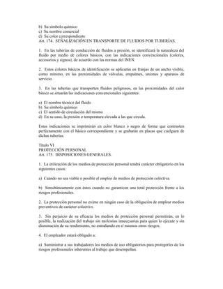 b) Su símbolo químico
c) Su nombre comercial
d) Su color correspondiente
Art. 174. SEÑALIZACIÓN EN TRANSPORTE DE FLUIDOS POR TUBERÍAS.
1. En las tuberías de conducción de fluidos a presión, se identificará la naturaleza del
fluido por medio de colores básicos, con las indicaciones convencionales (colores,
accesorios y signos), de acuerdo con las normas del INEN.
2. Estos colores básicos de identificación se aplicarán en franjas de un ancho visible,
como mínimo, en las proximidades de válvulas, empalmes, uniones y aparatos de
servicio.
3. En las tuberías que transporten fluidos peligrosos, en las proximidades del calor
básico se situarán las indicaciones convencionales siguientes:
a) El nombre técnico del fluido
b) Su símbolo químico
c) El sentido de circulación del mismo
d) En su caso, la presión o temperatura elevada a las que circula.
Estas indicaciones se imprimirán en color blanco o negro de forma que contrasten
perfectamente con el básico correspondiente y se grabarán en placas que cuelguen de
dichas tuberías.
Título VI
PROTECCIÓN PERSONAL
Art. 175. DISPOSICIONES GENERALES.
1. La utilización de los medios de protección personal tendrá carácter obligatorio en los
siguientes casos:
a) Cuando no sea viable o posible el empleo de medios de protección colectiva.
b) Simultáneamente con éstos cuando no garanticen una total protección frente a los
riesgos profesionales.
2. La protección personal no exime en ningún caso de la obligación de emplear medios
preventivos de carácter colectivo.
3. Sin perjuicio de su eficacia los medios de protección personal permitirán, en lo
posible, la realización del trabajo sin molestias innecesarias para quien lo ejecute y sin
disminución de su rendimiento, no entrañando en sí mismos otros riesgos.
4. El empleador estará obligado a:
a) Suministrar a sus trabajadores los medios de uso obligatorios para protegerles de los
riesgos profesionales inherentes al trabajo que desempeñan.
 
