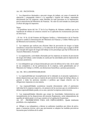 Art. 185. INCENTIVOS.
1. Los dispositivos destinados a prevenir riesgos de trabajo, así como el material de
educación y propaganda relativo a la seguridad e higiene del trabajo, importados
directamente por las empresas, están liberados de todo gravamen en su importación,
previa autorización del Ministerio de Finanzas. Su valor no será tomado en cuenta para
el efecto del pago de impuestos.
Notas:
- El penúltimo inciso del Art. 27 de la Ley Orgánica de Aduanas establece que en la
liquidación de tributos al comercio exterior no se aplicarán las exoneraciones previstas
en otras leyes.
- El Art. 16 lit. d) del Estatuto del Régimen Jurídico y Administrativo de la Función
Ejecutiva cambió la denominación del Ministerio de Finanzas y Crédito Público por la
de Ministerio de Economía y Finanzas.
2. Las empresas que realicen una eficiente labor de prevención de riesgos se harán
acreedoras a menciones honoríficas y a la reducción de las primas que se pagan al IESS
por concepto del seguro de riesgos del trabajo en los porcentajes que fije la Dirección de
Asesoría Matemático Actuarial.
3. La organización y actividades efectuadas por las empresas en materia de prevención
de riesgos del trabajo, serán tomadas en cuenta por las autoridades para la imposición de
sanciones posteriores.
4. Los trabajadores que se hayan destacado por actos de defensa de la vida o de la salud
de sus compañeros o de las pertenencias de la empresa, serán galardonados por el
Ministerio de Trabajo o el IESS, con distinciones honoríficas y premios pecuniarios.
Art. 186. DE LA RESPONSABILIDAD.
1. La responsabilidad por incumplimiento de lo ordenado en el presente reglamento y
demás disposiciones que rijan en materia de prevención de riesgos de trabajo abarca, en
general, a todas las personas naturales o jurídicas que tengan relación con las
obligaciones impuestas en esta materia.
2. Las responsabilidades económicas recaerán directamente sobre el patrimonio
individual de la empresa respectiva, sin perjuicio de las acciones que en consideración a
dichas responsabilidades pueda, en su caso, ejercitar la empresa contra terceros.
3. Las responsabilidades laborales que exijan las Autoridades Administrativas por
incumplimiento de las disposiciones del presente Reglamento, serán independientes de
aquellas de índole penal o civil que consten en la Legislación Ecuatoriana.
Art. 187. PROHIBICIONES PARA LOS EMPLEADORES.- Queda totalmente
prohibido a los empleadores:
a) Obligar a sus trabajadores a laborar en ambientes insalubres por efecto de polvo,
gases o sustancias tóxicas; salvo que previamente se adopten las medidas preventivas
necesarias para la defensa de la salud.
 