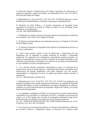 La Dirección General o Subdirecciones del Trabajo, sancionarán las infracciones en
materia de seguridad e higiene del trabajo, de conformidad con los Arts. 431 (442) y
605 (626) del Código del Trabajo.
2. (Reformado por el Art. 66 del D.E. 4217, R.O. 997, 10-VIII-88) Sanciones a través
del Ministerio de Salud Pública y el Instituto Ecuatoriano de Seguridad Social.
El Ministerio de Salud Pública y el Instituto Ecuatoriano de Seguridad Social
impondrán las sanciones de acuerdo al Código de Salud y la Ley del Seguro Social
Obligatorio y sus reglamentos.
Art. 190. DEL PROCEDIMIENTO.
1. El Ministerio de Trabajo y Recursos Humanos aplicará el procedimiento establecido
en el Capítulo V del Título IV del Código del Trabajo.
2. El Ministerio de Salud aplicará el procedimiento previsto en el Capítulo II, del Libro
III del Código de Salud.
3. El Instituto Ecuatoriano de Seguridad Social aplicará el procedimiento previsto en
sus leyes y reglamentos.
4. Como norma general, cuando se trate de infracciones a disposiciones de este
Reglamento que no impliquen un peligro inminente de accidente o enfermedad
profesional, los organismos con competencias sancionadoras actuarán enviando a la
empresa recomendaciones escritas en orden a subsanar las anomalías detectadas y sólo
utilizarán el procedimiento sancionador en el supuesto de que dichas recomendaciones
no sean atendidas en el plazo otorgado para ello.
5. Si se iniciaren distintos expedientes sancionadores en base a la infracción de la
misma norma, contra la misma empresa y en diferentes instituciones enmarcadas en las
disposiciones del presente Reglamento, sólo podrá imponerse una sola sanción,
manteniéndose la competencia en favor de aquella que primero hubiera iniciado el
juzgamiento.
Art. 191. DESTINO DE LAS MULTAS.
1. (Reformado por el Art. 95 del D.E. 1437, R.O. 374, 4-II-94) Los organismos con
potestad recaudadora de las multas impuestas por infracción a las medidas de Seguridad
e Higiene del Trabajo, enviarán semestralmente una relación detallada de las sanciones
impuestas, al Comité Interinstitucional de Seguridad e Higiene del Trabajo y al Consejo
Nacional de Discapacidades.
2. Las cantidades recaudadas por el IESS, en el ejercicio de las acciones contra terceros
responsables de los accidentes, se destinarán en un 50% a campañas de prevención de
riesgos y en el 50% restante para un fondo de contingencias destinado al pago de las
prestaciones para los afiliados o sus deudos en caso de insolvencia patronal.
Art. 192. POTESTAD DISCIPLINARIA DEL EMPLEADOR (Reformado por el Art.
67 del D.E. 4217, R.O. 997, 10-VIII-88)
1. En el ejercicio de su potestad disciplinaria y conforme al procedimiento establecido
por Contrato Colectivo o Reglamento Interno, la dirección de la empresa podrá
 