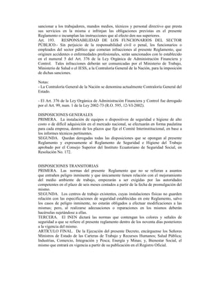 sancionar a los trabajadores, mandos medios, técnicos y personal directivo que presta
sus servicios en la misma e infrinjan las obligaciones previstas en el presente
Reglamento o incumplan las instrucciones que al efecto den sus superiores.
Art. 193. RESPONSABILIDAD DE LOS FUNCIONARIOS DEL SECTOR
PÚBLICO.- Sin perjuicio de la responsabilidad civil o penal, los funcionarios o
empleados del sector público que cometan infracciones al presente Reglamento, que
originen accidentes o enfermedades profesionales, serán sancionados con lo establecido
en el numeral 5 del Art. 376 de la Ley Orgánica de Administración Financiera y
Control. Tales infracciones deberán ser comunicadas por el Ministerio de Trabajo,
Ministerio de Salud o el IESS, a la Contraloría General de la Nación, para la imposición
de dichas sanciones.
Notas:
- La Contraloría General de la Nación se denomina actualmente Contraloría General del
Estado.
- El Art. 376 de la Ley Orgánica de Administración Financiera y Control fue derogado
por el Art. 99, num. 1 de la Ley 2002-73 (R.O. 595, 12-VI-2002).
DISPOSICIONES GENERALES
PRIMERA. La instalación de equipos o dispositivos de seguridad e higiene de alto
costo o de difícil adquisición en el mercado nacional, se efectuarán en forma paulatina
para cada empresa, dentro de los plazos que fije el Comité Interinstitucional, en base a
los informes técnicos pertinentes.
SEGUNDA. Quedan derogadas todas las disposiciones que se opongan al presente
Reglamento y expresamente al Reglamento de Seguridad e Higiene del Trabajo
aprobado por el Consejo Superior del Instituto Ecuatoriano de Seguridad Social, en
Resolución No. 172.
DISPOSICIONES TRANSITORIAS
PRIMERA. Las normas del presente Reglamento que no se refieran a asuntos
que entrañen peligro inminente y que únicamente tienen relación con el mejoramiento
del medio ambiente de trabajo, empezarán a ser exigidas por las autoridades
competentes en el plazo de seis meses contados a partir de la fecha de promulgación del
mismo.
SEGUNDA. Los centros de trabajo existentes, cuyas instalaciones físicas no guarden
relación con las especificaciones de seguridad establecidas en este Reglamento, salvo
los casos de peligro inminente, no estarán obligados a efectuar modificaciones a las
mismas; pero, al realizarse adecuaciones o reparaciones en los mismos deberán
hacérselas sujetándose a ellas.
TERCERA. El INEN dictará las normas que contengan los colores y señales de
seguridad a que se refiere el presente reglamento dentro de los noventa días posteriores
a la vigencia del mismo.
ARTÍCULO FINAL. De la Ejecución del presente Decreto, encárguense los Señores
Ministros de Estado de las Carteras de Trabajo y Recursos Humanos; Salud Pública;
Industrias, Comercio, Integración y Pesca; Energía y Minas; y, Bienestar Social, el
mismo que entrará en vigencia a partir de su publicación en el Registro Oficial.
 